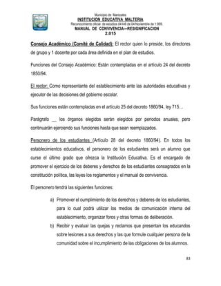 Municipio de Manizales
INSTITUCION EDUCATIVA MALTERIA
Reconocimiento oficial de estudios 04146 de 04 Noviembre de 1.999,
MANUAL DE CONVIVENCIA—RESIGNIFICACION
2.015
83
Consejo Académico (Comité de Calidad): El rector quien lo preside, los directores
de grupo y 1 docente por cada área definida en el plan de estudios.
Funciones del Consejo Académico: Están contempladas en el artículo 24 del decreto
1850/94.
El rector: Como representante del establecimiento ante las autoridades educativas y
ejecutor de las decisiones del gobierno escolar.
Sus funciones están contempladas en el artículo 25 del decreto 1860/94, ley 715…
Parágrafo __ los órganos elegidos serán elegidos por periodos anuales, pero
continuarán ejerciendo sus funciones hasta que sean reemplazados.
Personero de los estudiantes (Artículo 28 del decreto 1860/94). En todos los
establecimientos educativos, el personero de los estudiantes será un alumno que
curse el último grado que ofrezca la Institución Educativa. Es el encargado de
promover el ejercicio de los deberes y derechos de los estudiantes consagrados en la
constitución política, las leyes los reglamentos y el manual de convivencia.
El personero tendrá las siguientes funciones:
a) Promover el cumplimiento de los derechos y deberes de los estudiantes,
para lo cual podrá utilizar los medios de comunicación interna del
establecimiento, organizar foros y otras formas de deliberación.
b) Recibir y evaluar las quejas y reclamos que presentan los educandos
sobre lesiones a sus derechos y las que formule cualquier persona de la
comunidad sobre el incumplimiento de las obligaciones de los alumnos.
 
