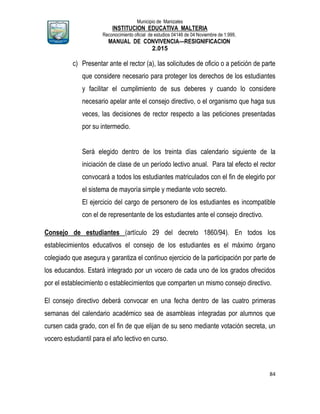Municipio de Manizales
INSTITUCION EDUCATIVA MALTERIA
Reconocimiento oficial de estudios 04146 de 04 Noviembre de 1.999,
MANUAL DE CONVIVENCIA—RESIGNIFICACION
2.015
84
c) Presentar ante el rector (a), las solicitudes de oficio o a petición de parte
que considere necesario para proteger los derechos de los estudiantes
y facilitar el cumplimiento de sus deberes y cuando lo considere
necesario apelar ante el consejo directivo, o el organismo que haga sus
veces, las decisiones de rector respecto a las peticiones presentadas
por su intermedio.
Será elegido dentro de los treinta días calendario siguiente de la
iniciación de clase de un período lectivo anual. Para tal efecto el rector
convocará a todos los estudiantes matriculados con el fin de elegirlo por
el sistema de mayoría simple y mediante voto secreto.
El ejercicio del cargo de personero de los estudiantes es incompatible
con el de representante de los estudiantes ante el consejo directivo.
Consejo de estudiantes (artículo 29 del decreto 1860/94). En todos los
establecimientos educativos el consejo de los estudiantes es el máximo órgano
colegiado que asegura y garantiza el continuo ejercicio de la participación por parte de
los educandos. Estará integrado por un vocero de cada uno de los grados ofrecidos
por el establecimiento o establecimientos que comparten un mismo consejo directivo.
El consejo directivo deberá convocar en una fecha dentro de las cuatro primeras
semanas del calendario académico sea de asambleas integradas por alumnos que
cursen cada grado, con el fin de que elijan de su seno mediante votación secreta, un
vocero estudiantil para el año lectivo en curso.
 