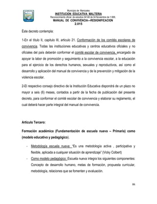 Municipio de Manizales
INSTITUCION EDUCATIVA MALTERIA
Reconocimiento oficial de estudios 04146 de 04 Noviembre de 1.999,
MANUAL DE CONVIVENCIA—RESIGNIFICACION
2.015
86
Éste decreto contempla:
1-En el título II, capitulo III, articulo 21. Conformación de los comités escolares de
convivencia. Todas las instituciones educativas y centros educativos oficiales y no
oficiales del país deberán conformar el comité escolar de convivencia, encargado de
apoyar la labor de promoción y seguimiento a la convivencia escolar, a la educación
para el ejercicio de los derechos humanos, sexuales y reproductivos, así como el
desarrollo y aplicación del manual de convivencia y de la prevención y mitigación de la
violencia escolar.
2-El respectivo consejo directivo de la Institución Educativa dispondrá de un plazo no
mayor a seis (6) meses, contados a partir de la fecha de publicación del presente
decreto, para conformar el comité escolar de convivencia y elaborar su reglamento, el
cual deberá hacer parte integral del manual de convivencia.
Artículo Tercero:
Formación académica (Fundamentación de escuela nueva – Primaria) como
(modelo educativo y pedagógico).
- Metodología escuela nueva: “Es una metodología activa , participativa y
flexible, aplicada a cualquier situación de aprendizaje” (Vicky Colbert)
- Como modelo pedagógico: Escuela nueva integra los siguientes componentes:
Concepto de desarrollo humano, metas de formación, propuesta curricular,
metodología, relaciones que se fomenten y evaluación.
 
