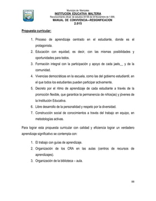 Municipio de Manizales
INSTITUCION EDUCATIVA MALTERIA
Reconocimiento oficial de estudios 04146 de 04 Noviembre de 1.999,
MANUAL DE CONVIVENCIA—RESIGNIFICACION
2.015
88
Propuesta curricular:
1. Proceso de aprendizaje centrado en el estudiante, donde es el
protagonista.
2. Educación con equidad, es decir, con las mismas posibilidades y
oportunidades para todos.
3. Formación integral con la participación y apoyo de cada jaels__ y de la
comunidad.
4. Vivencias democráticas en la escuela, como las del gobierno estudiantil, en
el que todos los estudiantes pueden participar activamente.
5. Decreto por el ritmo de aprendizaje de cada estudiante a través de la
promoción flexible, que garantice la permanencia de niños(as) y jóvenes de
la Institución Educativa.
6. Libre desarrollo de la personalidad y respeto por la diversidad.
7. Construcción social de conocimientos a través del trabajo en equipo, en
metodologías activas.
Para lograr esta propuesta curricular con calidad y eficiencia lograr un verdadero
aprendizaje significativo se contempla con:
1. El trabajo con guías de aprendizaje.
2. Organización de los CRA en las aulas (centros de recursos de
aprendizajes).
3. Organización de la biblioteca – aula.
 