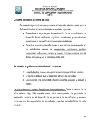 Municipio de Manizales
INSTITUCION EDUCATIVA MALTERIA
Reconocimiento oficial de estudios 04146 de 04 Noviembre de 1.999,
MANUAL DE CONVIVENCIA—RESIGNIFICACION
2.015
89
Gobierno estudiantil (gobierno de aula)
Es una estrategia curricular que promueve el desarrollo efectivo, social y moral
de los estudiantes, a través actividades vivenciales y grupales.
 Proporciona el espacio para la construcción de los conocimientos, el
desarrollo de las habilidades cognitivos, emocionales y comunicativos,
que requiere la formación de competencias ciudadanas.
 Garantizar la participación efectiva en la vida escolar, para despertar en
los estudiantes valores de cooperación, convivencia pacifica,
compromiso, solidaridad, cuidado y respeto por ellos mismos, por las
demás personas y por la naturaleza entre otro.
En síntesis, el gobierno estudiantil tiene 3 compartes:
1. Los estudiantes, quienes se organizan democráticamente en comités.
2. El objeto de trabajo, que se desarrolla a través de proyectos.
3. Los docentes y la comunidad educativa quienes asesoran y apoyan el
trabajo.
La evaluación como proceso formativo en la escuela nueva. Desde la década de los
años setenta (siglo XX), escuela nueva viene construyendo una propuesta de
evaluación centrada en el desarrollo de los procesos de los niños(as) y jóvenes,
coherente con las necesidades de aprendizaje y con las particularidades de cada
contexto.
 
