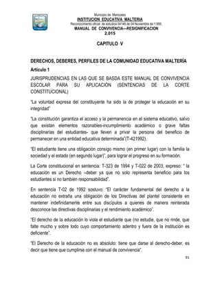 Municipio de Manizales
INSTITUCION EDUCATIVA MALTERIA
Reconocimiento oficial de estudios 04146 de 04 Noviembre de 1.999,
MANUAL DE CONVIVENCIA—RESIGNIFICACION
2.015
91
CAPITULO V
DERECHOS, DEBERES, PERFILES DE LA COMUNIDAD EDUCATIVA MALTERÍA
Artículo 1
JURISPRUDENCIAS EN LAS QUE SE BASDA ESTE MANUAL DE CONVIVENCIA
ESCOLAR PARA SU APLICACIÓN (SENTENCIAS DE LA CORTE
CONSTITUCIONAL)
“La voluntad expresa del constituyente ha sido la de proteger la educación en su
integridad”
“La constitución garantiza el acceso y la permanencia en el sistema educativo, salvo
que existan elementos razonables-incumplimiento académico o grave faltas
disciplinarias del estudiantes- que lleven a privar la persona del beneficio de
permanecer en una entidad educativa determinada”(T-421992).
“El estudiante tiene una obligación consigo mismo (en primer lugar) con la familia la
sociedad y el estado (en segundo lugar)”, para lograr el progreso en su formación.
La Corte constitucional en sentencia: T-323 de 1994 y T-022 de 2003, expreso: “ la
educación es un Derecho –deber ya que no solo representa beneficio para los
estudiantes si no también responsabilidad”.
En sentencia T-02 de 1992 sostuvo: “El carácter fundamental del derecho a la
educación no extraña una obligación de los Directivas del plantel consistente en
mantener indefinidamente entre sus discípulos a quienes de manera reinterada
desconoce las directivas disciplinarias y el rendimiento académico”.
“El derecho de la educación lo viola el estudiante que (no estudie, que no rinde, que
falte mucho y sobre todo cuyo comportamiento adentro y fuera de la institución es
deficiente”.
“El Derecho de la educación no es absoluto: tiene que darse al derecho-deber, es
decir que tiene que cumplirse con el manual de convivencia”.
 