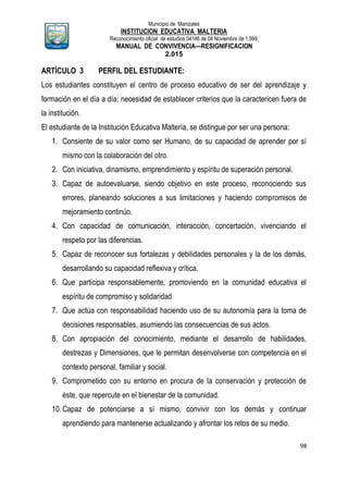 Municipio de Manizales
INSTITUCION EDUCATIVA MALTERIA
Reconocimiento oficial de estudios 04146 de 04 Noviembre de 1.999,
MANUAL DE CONVIVENCIA—RESIGNIFICACION
2.015
98
ARTÍCULO 3 PERFIL DEL ESTUDIANTE:
Los estudiantes constituyen el centro de proceso educativo de ser del aprendizaje y
formación en el día a día; necesidad de establecer criterios que la caractericen fuera de
la institución.
El estudiante de la Institución Educativa Maltería, se distingue por ser una persona:
1. Consiente de su valor como ser Humano, de su capacidad de aprender por sí
mismo con la colaboración del otro.
2. Con iniciativa, dinamismo, emprendimiento y espíritu de superación personal.
3. Capaz de autoevaluarse, siendo objetivo en este proceso, reconociendo sus
errores, planeando soluciones a sus limitaciones y haciendo compromisos de
mejoramiento continúo.
4. Con capacidad de comunicación, interacción, concertación, vivenciando el
respeto por las diferencias.
5. Capaz de reconocer sus fortalezas y debilidades personales y la de los demás,
desarrollando su capacidad reflexiva y crítica.
6. Que participa responsablemente, promoviendo en la comunidad educativa el
espíritu de compromiso y solidaridad
7. Que actúa con responsabilidad haciendo uso de su autonomía para la toma de
decisiones responsables, asumiendo las consecuencias de sus actos.
8. Con apropiación del conocimiento, mediante el desarrollo de habilidades,
destrezas y Dimensiones, que le permitan desenvolverse con competencia en el
contexto personal, familiar y social.
9. Comprometido con su entorno en procura de la conservación y protección de
éste, que repercute en el bienestar de la comunidad.
10.Capaz de potenciarse a sí mismo, convivir con los demás y continuar
aprendiendo para mantenerse actualizando y afrontar los retos de su medio.
 