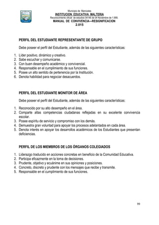 Municipio de Manizales
INSTITUCION EDUCATIVA MALTERIA
Reconocimiento oficial de estudios 04146 de 04 Noviembre de 1.999,
MANUAL DE CONVIVENCIA—RESIGNIFICACION
2.015
99
PERFIL DEL ESTUDIANTE REPRESENTANTE DE GRUPO
Debe poseer el perfil del Estudiante, además de las siguientes características:
1. Líder positivo, dinámico y creativo.
2. Sabe escuchar y comunicarse.
3. Con buen desempeño académico y convivencial.
4. Responsable en el cumplimiento de sus funciones.
5. Posee un alto sentido de pertenencia por la Institución.
6. Denota habilidad para negociar desacuerdos.
PERFIL DEL ESTUDIANTE MONITOR DE ÁREA
Debe poseer el perfil del Estudiante, además de las siguientes características:
1. Reconocido por su alto desempeño en el área.
2. Comparte altas competencias ciudadanas reflejadas en su excelente convivencia
escolar.
3. Posee espíritu de servicio y compromiso con los demás.
4. Demuestra gran voluntad para apoyar los procesos adelantados en cada área.
5. Denota interés en apoyar los desarrollos académicos de los Estudiantes que presentan
deficiencias.
PERFIL DE LOS MIEMBROS DE LOS ÓRGANOS COLEGIADOS
1. Liderazgo traducido en acciones concretas en beneficio de la Comunidad Educativa.
2. Participa eficazmente en la toma de decisiones.
3. Prudente, objetivo y ecuánime en sus opiniones y posiciones.
4. Concreto, discreto y prudente con los mensajes que recibe y transmite.
5. Responsable en el cumplimiento de sus funciones.
 