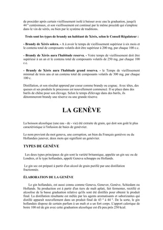 de procéder après certain vieillissement isolé à baisser avec eau la graduation, jusqu'à
44 º centésimaux, et son vieillissement est continué par le même procédé qui s'emploie
dans le vin de xérès, ou bien par le système de traditions.

 Trois sont les types de brandy un habitant de Xérès, selon le Conseil Régulateur :

- Brandy de Xérès solera. - A à avoir le temps de vieillissement supérieur à six mois et
le contenu total de composants volatils doit être supérieur à 200 mg, par chaque 100 c.c.

- Brandy de Xérès aura l'habitude reserva. - Votre temps de vieillissement doit être
supérieur à un an et le contenu total de composants volatils de 250 mg, par chaque 100
c.c.

- Brandy de Xérès aura l'habitude grand reserva. - le Temps de vieillissement
minimal de trois ans et un contenu total de composants volatils de 300 mg, par chaque
100 c.

Distillation, et son résultat apprend par coeur comme brandy ou cognac. Avec têtes, des
queues et ses produits le processus est nouvellement commencé. Il se place dans des
barils de chêne pour son élevage. Selon le temps d'élevage dans des barils, ils
dénommeront brandy une réserve ou une grande réserve.



                               LA GENÈVE
La boisson alcoolique (une eau - de - vie) été extraite de grain, qui doit son goût le plus
caractéristique à l'infusion de baies de genévrier.

Le nom provient du mot geneva, une corruption, un bien du Français genièvre ou du
Hollandais junever, deux mots qui signifient un genévrier.

TYPES DE GENÈVE

 Les deux types principaux de gin sont la variété britannique, appelée un gin sec ou de
Londres, et le type hollandais, appelé Geneva schnapps ou Hollands.

 Le gin sec est préparé à partir d'un alcool de grain purifié par une distillation
fractionnée.

ÉLABORATION DE LA GENÈVE

    Le gin hollandais, est aussi connu comme Geneva, Genever, Genève, Schiedam ou
Hollands. Sa production est à partir d'un tiers de malt aplati, fait fermenter, rectifié et
alcoolise de la basse graduation relative qu'ils sont été distillés pour obtenir le produit
final. La distillation résultante est mêlée par les agents aromatisants et saborizantes qui
distillé apparaît nouvellement dans un produit final de 43 º à 44 º. De la sorte, le gin
hollandais dispose de certain parfum à un malt et a un fort corps. L'apport calorique de
boire 100 ml de gin avec cette graduation alcoolique est d'à peu près 250 kcal.
 