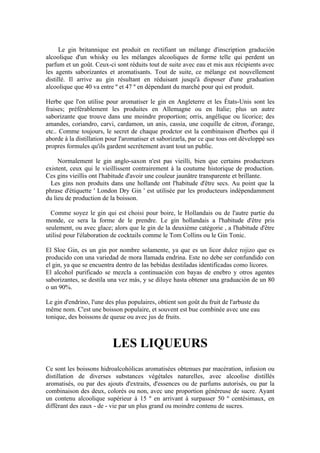 Le gin britannique est produit en rectifiant un mélange d'inscription gradución
alcoolique d'un whisky ou les mélanges alcooliques de forme telle qui perdent un
parfum et un goût. Ceux-ci sont réduits tout de suite avec eau et mis aux récipients avec
les agents saborizantes et aromatisants. Tout de suite, ce mélange est nouvellement
distillé. Il arrive au gin résultant en réduisant jusqu'à disposer d'une graduation
alcoolique que 40 va entre º et 47 º en dépendant du marché pour qui est produit.

Herbe que l'on utilise pour aromatiser le gin en Angleterre et les États-Unis sont les
fraises; préférablement les produites en Allemagne ou en Italie; plus un autre
saborizante que trouve dans une moindre proportion; orris, angélique ou licorice; des
amandes, coriandro, carvi, cardamon, un anis, cassia, une coquille de citron, d'orange,
etc.. Comme toujours, le secret de chaque prodctor est la combinaison d'herbes qui il
aborde à la distillation pour l'aromatiser et saborizarla, par ce que tous ont développé ses
propres formules qu'ils gardent secrètement avant tout un public.

     Normalement le gin anglo-saxon n'est pas vieilli, bien que certains producteurs
existent, ceux qui le vieillissent contrairement à la coutume historique de production.
Ces gins vieillis ont l'habitude d'avoir une couleur jaunâtre transparente et brillante.
  Les gins non produits dans une hollande ont l'habitude d'être secs. Au point que la
phrase d'étiquette ' London Dry Gin ' est utilisée par les producteurs indépendamment
du lieu de production de la boisson.

  Comme soyez le gin qui est choisi pour boire, le Hollandais ou de l'autre partie du
monde, ce sera la forme de le prendre. Le gin hollandais a l'habitude d'être pris
seulement, ou avec glace; alors que le gin de la deuxième catégorie , a l'habitude d'être
utilisé pour l'élaboration de cocktails comme le Tom Collins ou le Gin Tonic.

El Sloe Gin, es un gin por nombre solamente, ya que es un licor dulce rojizo que es
producido con una variedad de mora llamada endrina. Este no debe ser confundido con
el gin, ya que se encuentra dentro de las bebidas destiladas identificadas como licores.
El alcohol purificado se mezcla a continuación con bayas de enebro y otros agentes
saborizantes, se destila una vez más, y se diluye hasta obtener una graduación de un 80
o un 90%.

Le gin d'endrino, l'une des plus populaires, obtient son goût du fruit de l'arbuste du
même nom. C'est une boisson populaire, et souvent est bue combinée avec une eau
tonique, des boissons de queue ou avec jus de fruits.



                          LES LIQUEURS
Ce sont les boissons hidroalcohólicas aromatisées obtenues par macération, infusion ou
distillation de diverses substances végétales naturelles, avec alcoolise distillés
aromatisés, ou par des ajouts d'extraits, d'essences ou de parfums autorisés, ou par la
combinaison des deux, colorés ou non, avec une proportion généreuse de sucre. Ayant
un contenu alcoolique supérieur à 15 º en arrivant à surpasser 50 º centésimaux, en
différant des eaux - de - vie par un plus grand ou moindre contenu de sucres.
 