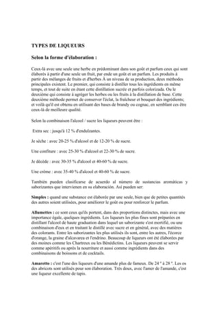 TYPES DE LIQUEURS

Selon la forme d'élaboration :

Ceux-là avec une seule une herbe en prédominant dans son goût et parfum ceux qui sont
élaborés à partir d'une seule un fruit, par ende un goût et un parfum. Les produits à
partir des mélanges de fruits et d'herbes À un niveau de sa production, deux méthodes
principales existent. Le premier, qui consiste à distiller tous les ingrédients en même
temps, et tout de suite en étant cette distillation sucrée et parfois colorizada. Ou le
deuxième qui consiste à agréger les herbes ou les fruits à la distillation de base. Cette
deuxième méthode permet de conserver l'éclat, la fraîcheur et bouquet des ingrédients;
et voilà qu'il est obtenu en utilisant des bases de brandy ou cognac, en semblant ces être
ceux-là de meilleure qualité.

Selon la combinaison l'alcool / sucre les liqueurs peuvent être :

Extra sec : jusqu'à 12 % d'endulzantes.

Je sèche : avec 20-25 % d'alcool et de 12-20 % de sucre.

Une confiture : avec 25-30 % d'alcool et 22-30 % de sucre.

Je décède : avec 30-35 % d'alcool et 40-60 % de sucre.

Une crème : avec 35-40 % d'alcool et 40-60 % de sucre.

También pueden clasificarse de acuerdo al número de sustancias aromáticas y
saborizantes que intervienen en su elaboración. Así pueden ser:

Simples : quand une substance est élaborée par une seule, bien que de petites quantités
des autres soient utilisées, pour améliorer le goût ou pour renforcer le parfum.

Allumettes : ce sont ceux qu'ils portent, dans des proportions distinctes, mais avec une
importance égale, quelques ingrédients. Les liqueurs les plus fines sont préparées en
distillant l'alcool de haute graduation dans lequel un saborizante s'est mortifié, ou une
combinaison d'eux et en traitant le distillé avec sucre et en général, avec des matières
des colorants. Entre les saborizantes les plus utilisés ils sont, entre les autres, l'écorce
d'orange, la graine d'alcavarea et l'endrino. Beaucoup de liqueurs ont été élaborées par
des moines comme les Chartreux ou les Bénédictins. Les liqueurs peuvent se servir
comme apéritifs ou après la nourriture et aussi comme ingrédients dans des
combinaisons de boissons et de cocktails.

Amaretto : c'est l'une des liqueurs d'une amande plus de fameux. De 24 º à 28 º. Les os
des abricots sont utilisés pour son élaboration. Très doux, avec l'amer de l'amande, c'est
une liqueur excellente de tapis.
 