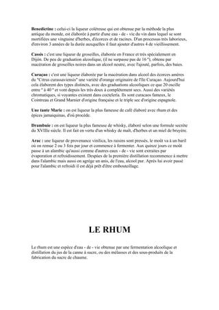 Benedictine : celui-ci la liqueur coléreuse qui est obtenue par la méthode la plus
antique du monde, est élaborée à partir d'une eau - de - vie du vin dans lequel se sont
mortifiées une vingtaine d'herbes, d'écorces et de racines. D'un processus très laborieux,
d'environ 3 années de la durée auxquelles il faut ajouter d'autres 4 de vieillissement.

Cassis : c'est une liqueur de groseilles, élaborée en France et très spécialement en
Dijón. De peu de graduation alcoolique, (il ne surpasse pas de 16 º), obtenu par
macération de groseilles noires dans un alcool neutre, avec l'ajouté, parfois, des baies.

Curaçao : c'est une liqueur élaborée par la macération dans alcool des écorces amères
du "Citrus curassaviensis" une variété d'orange originaire de l'île Curaçao. Aujourd'hui
cela élaborent des types distincts, avec des graduations alcooliques ce que 20 oscille
entre º à 40 º et vont depuis les très doux à complètement secs. Aussi des variétés
chromatiques, si voyantes existent dans coctelería. Ils sont curacaos fameux, le
Cointreau et Grand Marnier d'origine française et le triple sec d'origine espagnole.

Une tante Marie : on est liqueur la plus fameuse de café élaboré avec rhum et des
épices jamaiquinas, d'où procède.

Drambuie : on est liqueur la plus fameuse de whisky, élaboré selon une formule secrète
du XVIIIe siècle. Il est fait en vertu d'un whisky de malt, d'herbes et un miel de bruyère.

Arac : une liqueur de provenance vinílica, les raisins sont pressés, le moût va à un baril
où on remue 2 ou 3 fois par jour et commence à fermenter. Aux quinze jours ce moût
passe à un alambic qu'aussi comme d'autres eaux - de - vie sont extraites par
évaporation et refroidissement. Despúes de la première distillation recommence à mettre
dans l'alambic mais aussi on agrège un anis, de l'eau, alcool pur. Après lui avoir passé
pour l'alambic et refroidi il est déjà prêt d'être embouteillage.




                                 LE RHUM
Le rhum est une espèce d'eau - de - vie obtenue par une fermentation alcoolique et
distillation du jus de la canne à sucre, ou des mélasses et des sous-produits de la
fabrication du sucre de chaume.
 