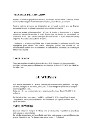 PROCESSUS D'ÉLABORATION

D'abord un moût est préparé avec mélasse, des résidus de distillation (vinazas), parfois
aussi avec l'écume provenante de la défécation du jus de chaume, et une eau.

Tout de suite un processus de fermentation est provoqué au moût avec de diverses
espèces de levains, et qui peut recourir au moyen d'une inoculation.

 Après une période qu'il comprend de 2 à 5 jours, il termine la fermentation, et la liqueur
alcoolique obtenue est distillée à 55-65 degrés dans un alambic ou une colonne de
distillation. L'eau - de - vie résultante (une fraction arrive à la moitié de la distillation)
se permet de vieillir dans des barils de chêne.

 Finalement, et avant son expédition pour la consommation, les mélanges sont effectués
appropriées pour obtenir une qualité homogène; parfois une couleur lui est
artificiellement donnée avec un sucre brûlé ou un bonbon et, finalement, est clarifiée par
filtration ou encollé.



TYPES DE RON

Nous pouvons faire une classification des types de le rhum en fonction des matières
premières utilisées pour son élaboration : on distingue le rhum de VESOU, de SIROP et
de MÉLASSE




                               LE WHISKY
Une boisson provenante de l'Irlande, élaborée par fermentation de gramíneas : une orge,
un maïs, un seigle, un blé draine, un riz, etc.. Il est extrait par évaporation de quelques
alambics pendant 2 ans.
Cette eau - de - vie commercialise avec un contenu alcoolique d'entre 40 et 50 % du
volúmen.

La limite le whisky ou whiskey (les EU et en Irlande) il dérive du gaélique écossais
"uisge beatha" et du gaélique irlandais "uisce beathadh" qui signifie, dans les deux cas,
de la "eau de vie".

TYPES DE WHISKY

Les deux catégories basiques de whisky sont le whisky mêlé ou combiné et celui-là de
malt unique ou sans mélange.
Le whisky sans mélange est le produit à partir d'un grain unique ou une combinaison de
grains, chaque fois que l'un d'eux représente au moins 51 % du total.
 