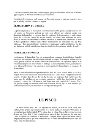 Le whisky combiné peut avoir comme orígen quelques distilleries distinctes, différents
types de grain et différentes méthodes de distillation.

En général, le whisky de malt unique est d'un goût intense et plein de caractère, alors
que le whisky combiné est doux et soyeux.

ÉLABORATION DU WHISKY

La première phase de sa production consiste dans moler les grains, tout de suite une eau
est ajoutée au broiement préparé et cuite pour obtenir une solution sucrée wort
dénommé. Cela s'infiltre et est versé dans des récipients de fermentation, et un levain est
ajouté lui. Le levain change les sucres présents en celle-ci une substance en alcool
etílico et un dioxyde de carbone. Une fois concluída la fermentation, le malt ou la bière
de basse graduation obtenue sont extraits normalement en employant l'une de deux
méthodes : dans des distillateurs continuels ou dans deux ou plus distillations par des
lots d'alambic (utilisé spécialement dans les distilleries écossaises de whisky de malt).


DISTILLATION DE WHISKY

La séparation de l'alcool de l'eau est un exemple du processus de distillation. Quand il
emporte à une ébullition une dissolution d'alcool, la plupart de la vapeur initiale est d'un
alcool, puisqu'il atteint son point d'ébullition avant que l'eau. La vapeur est reprise et on
condense quelques fois pour obtenir le mélange le plus concentré d'alcool, qui s'emploie
pour fabriquer le whisky. Cet alambic en cuivre concentre l'alcool après le processus de
fermentation.

Après la distillation la liqueur produite vieillit dans des cuves en bois. Dans le cas de la
plupart du whiskey américain, de nouveaux barils de chêne blanc s'emploient avec les
semelles brûlées; dans le cas du whisky écossais un américain fait vieillir dans des
barils usés de whiskey, et une moindre proportion vieillit dans des barils de xérès
espagnol. La durée du vieillissement varie beaucoup, mais en général c'est entre 2 et 5
ans que le whisky est commercialisé sans indication de son âge, et plus d'années qui
sont commercialisées par indication de son âge dans l'étiquette.




                                  LE PISCO
   Le pisco est une eau - de - vie agréable de muscat, du type de raisin casse, sans
parfum, bien qu'elles deviennent autres avec raisin italia, un muscat d'Alexandrie et
torontel qui a est élaboré dès le XVIe siècle dans la vallée d'Ica au Pérou prend son nom
du port de Pisco d'où il était originairement exporté dans des cruches de boue vers
Lima, la capitale du virreinato, et au reste de l'Espagne. Pisco signifie un oiseau dans la
langue quechua, par ce que nous supposons que ce serait le nom toponímico du lieu, une
pleine lune d'oiseaux marins.
 