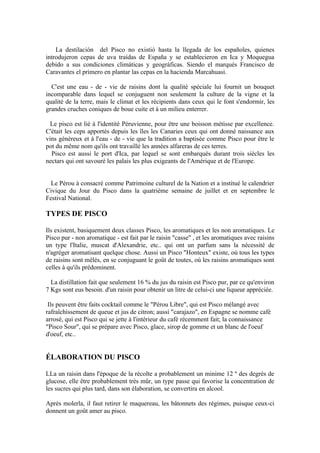La destilación del Pisco no existió hasta la llegada de los españoles, quienes
introdujeron cepas de uva traídas de España y se establecieron en Ica y Moquegua
debido a sus condiciones climáticas y geográficas. Siendo el marqués Francisco de
Caravantes el primero en plantar las cepas en la hacienda Marcahuasi.

  C'est une eau - de - vie de raisins dont la qualité spéciale lui fournit un bouquet
incomparable dans lequel se conjuguent non seulement la culture de la vigne et la
qualité de la terre, mais le climat et les récipients dans ceux qui le font s'endormir, les
grandes cruches coniques de boue cuite et à un milieu enterrer.

  Le pisco est lié à l'identité Péruvienne, pour être une boisson métisse par excellence.
C'était les ceps apportés depuis les îles les Canaries ceux qui ont donné naissance aux
vins généreux et à l'eau - de - vie que la tradition a baptisée comme Pisco pour être le
pot du même nom qu'ils ont travaillé les années alfareras de ces terres.
  Pisco est aussi le port d'Ica, par lequel se sont embarqués durant trois siècles les
nectars qui ont savouré les palais les plus exigeants de l'Amérique et de l'Europe.


  Le Pérou à consacré comme Patrimoine culturel de la Nation et a institué le calendrier
Civique du Jour du Pisco dans la quatrième semaine de juillet et en septembre le
Festival National.

TYPES DE PISCO

Ils existent, basiquement deux classes Pisco, les aromatiques et les non aromatiques. Le
Pisco pur - non aromatique - est fait par le raisin "casse" , et les aromatiques avec raisins
un type l'Italie, muscat d'Alexandrie, etc.. qui ont un parfum sans la nécessité de
n'agréger aromatisant quelque chose. Aussi un Pisco "Honteux" existe, où tous les types
de raisins sont mêlés, en se conjuguant le goût de toutes, où les raisins aromatiques sont
celles à qu'ils prédominent.

  La distillation fait que seulement 16 % du jus du raisin est Pisco pur, par ce qu'environ
7 Kgs sont eus besoin. d'un raisin pour obtenir un litre de celui-ci une liqueur appréciée.

 Ils peuvent être faits cocktail comme le "Pérou Libre", qui est Pisco mélangé avec
rafraîchissement de queue et jus de citron; aussi "carajazo", en Espagne se nomme café
arrosé, qui est Pisco qui se jette à l'intérieur du café récemment fait; la connaissance
"Pisco Sour", qui se prépare avec Pisco, glace, sirop de gomme et un blanc de l'oeuf
d'oeuf, etc..


ÉLABORATION DU PISCO

LLa un raisin dans l'époque de la récolte a probablement un minime 12 º des degrés de
glucose, elle être probablement très mûr, un type passe qui favorise la concentration de
les sucres qui plus tard, dans son élaboration, se convertira en alcool.

Après molerla, il faut retirer le maquereau, les bâtonnets des régimes, puisque ceux-ci
donnent un goût amer au pisco.
 