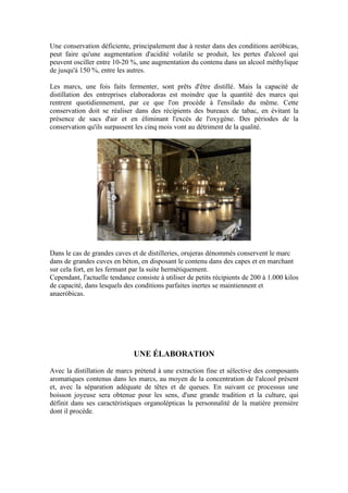 Une conservation déficiente, principalement due à rester dans des conditions aeróbicas,
peut faire qu'une augmentation d'acidité volatile se produit, les pertes d'alcool qui
peuvent osciller entre 10-20 %, une augmentation du contenu dans un alcool méthylique
de jusqu'à 150 %, entre les autres.

Les marcs, une fois faits fermenter, sont prêts d'être distillé. Mais la capacité de
distillation des entreprises elaboradoras est moindre que la quantité des marcs qui
rentrent quotidiennement, par ce que l'on procède à l'ensilado du même. Cette
conservation doit se réaliser dans des récipients des bureaux de tabac, en évitant la
présence de sacs d'air et en éliminant l'excès de l'oxygène. Des périodes de la
conservation qu'ils surpassent les cinq mois vont au détriment de la qualité.




Dans le cas de grandes caves et de distilleries, orujeras dénommés conservent le marc
dans de grandes cuves en béton, en disposant le contenu dans des capes et en marchant
sur cela fort, en les fermant par la suite hermétiquement.
Cependant, l'actuelle tendance consiste à utiliser de petits récipients de 200 à 1.000 kilos
de capacité, dans lesquels des conditions parfaites inertes se maintiennent et
anaeróbicas.




                               UNE ÉLABORATION

Avec la distillation de marcs prétend à une extraction fine et sélective des composants
aromatiques contenus dans les marcs, au moyen de la concentration de l'alcool présent
et, avec la séparation adéquate de têtes et de queues. En suivant ce processus une
boisson joyeuse sera obtenue pour les sens, d'une grande tradition et la culture, qui
définit dans ses caractéristiques organolépticas la personnalité de la matière première
dont il procède.
 