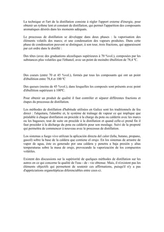 La technique et l'art de la distillation consiste à régler l'apport externe d'énergie, pour
obtenir un rythme lent et constant de distillation, qui permet l'apparition des composants
aromatiques désirés dans les moments adéquats.

Le processus de distillation se développe dans deux phases : la vaporisation des
éléments volatils des marcs; et une condensation des vapeurs produites. Dans cette
phase de condensation peuvent se distinguer, à son tour, trois fractions, qui apparaissent
par cet ordre dans le distillé :

Des têtes (avec des graduations alcooliques supérieures à 70 %vol.), composées par les
substances plus volatiles que l'éthanol, avec un point de moindre ébullition de 78,4 ºC.



Des coeurs (entre 70 et 45 %vol.), formés par tous les composants qui ont un point
d'ébullition entre 78,4 et 100 ºC

Des queues (moins de 45 %vol.), dans lesquelles les composés sont présents avec point
d'ébullition supérieure à 100ºC.

Pour obtenir un produit de qualité il faut contrôler et séparer différentes fractions et
étapes du processus de distillation.

Les méthodes de distillation d'habitude utilisées en Galice sont les traditionnels de feu
direct : l'alquitara, l'alambic et, le système de traînage de vapeur ce qui implique que
préalable à chaque distillation on procède à la charge du pota ou calderín avec les marcs
ou les bagasses; tout de suite on procède à la distillation et quand celle-ci prend fin il
faut procéder à la décharge du pota ou calderín pour son moulage. Suivi de la propreté
qui permettra de commencer à nouveau avec le processus de distillation.

Los sistemas a fuego vivo utilizan la aplicación directa del calor (leña, butano, propano,
gasoil) sobre la base de la caldera que contiene el orujo. En los sistemas de arrastre de
vapor de agua, éste es generado por una caldera y penetra a baja presión y altas
temperaturas sobre la masa de orujo, provocando la vaporización de los compuestos
volátiles.

Existent des discussions sur la supériorité de quelques méthodes de distillation sur les
autres en ce qui concerne la qualité de l'eau - de - vie obtenue. Mais, il n'existent pas les
éléments objectifs qui permettent de soutenir ces affirmations, puisqu'il n'y a pas
d'appréciations organolépticas diferenciables entre ceux-ci.
 