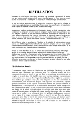 DISTILLATION
Distillation est un processus qui consiste à chauffer une substance, normalement un liquide,
pour que ses composants les plus volatils passent à un état gazeux ou d'une vapeur et ensuite
tourner ces composants à l'état liquide au moyen d'une condensation par refroidissement.

Le but principal de la distillation est de séparer les composants distincts d'un mélange en
mettant ses degrés distincts de volatilité à profit pour cela. Une autre fonction de la distillation
est de séparer les éléments volatils des non volatils d'un mélange.

Dans d'autres systèmes similaires comme l'évaporation et dans le séché, normalement le but
est d'obtenir le composant le moins volatil; le composant le plus volatil, presque toujours une
eau, est jeté. Cependant, le but principal de la distillation est d'obtenir le composant le plus
volatil dans une forme pure. Par exemple, l'élimination de l'eau de la glycérine en évaporant
l'eau, se nomme évaporation, mais l'élimination de l'eau de l'alcool en évaporant l'alcool se
nomme distillation, bien que des mécanismes similaires s'emploient dans les deux cas.

Si la différence entre les températures d'ébullition ou de volatilité de fod des substances est
grande, une distillation peut facilement réaliser la séparation complète dans une seule. C'est le
cas de l'obtention d'eau distillée à partir d'une eau marine. Cela contient à peu près 4 % de
matières distinctes eues l'habitude dans une dissolution.

Parfois, les points d'ébullition de tous ou certains des composants d'un mélange diffèrent par
peu par ce qui n'est pas possible d'obtenir la séparation complète dans une seule une
distillation par ce que l'on a l'habitude de réaliser deux ou plus. Ainsi elejemplo de l'alcool etílico
et l'eau. Le premier a un point d'ébullition de 78,5 °C et l'eau de 100 °C par que, après avoir
fait bouillir ce mélange, quelques vapeurs se produisent avec les deux substances bien que
différentes concentrations et plus riche en alcool. Pour obtenir un alcool industriel ou une vodka
est précise réaliser quelques distillations.



Distillation fractionnée
Ce processus, connu comme rectification ou une distillation fractionnée, est utilisé
beaucoup dans l'industrie, non seulement pour les mélanges simples de deux
composants (comme un alcool et une eau dans les produits de fermentation, ou un
oxygène et un azote dans l'air liquide), mais aussi pour des mélanges plus complexes
comme celles qui se trouvent dans le goudron de houille et dans le pétrole. La colonne
fraccionadora qui s'emploie avec plus une fréquence est la tour dénommée de
bouillonnement, dans laquelle les plaques sont disposées horizontalement, séparées
quelques centimètres, et les vapeurs ascendantes montent par quelques capsules de
bouillonnement à chaque plaque, où ils bouillonnent à travers du liquide. Les plaques
sont échelonnées de façon à ce que le liquide coule d'une main gauche à une droite dans
une plaque, tout de suite il tombe à la plaque d'en bas et là coule d'une droite à une main
gauche. L'interaction entre le liquide et la vapeur peut être incomplète grâce à ce qu'une
écume peut se produire et un traînage de façon à ce qu'il parte du liquide est transporté
par la vapeur à la plaque supérieure. Dans ce cas, ils peuvent être cinq plaques
nécessaires pour faire le travail de quatre plaques théoriques, qui réalisent quatre
distillations. Un équivalent bon marché de la tour de bouillonnement est la colonne
dénommée empilée, dans laquelle le liquide coule vers le bas sur une pile d'anneaux de
boue ou des miettes de tuyauteries en verre.
 