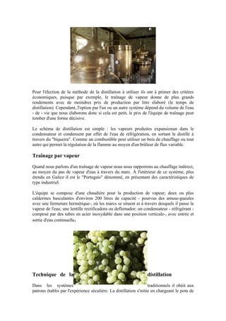 Pour l'élection de la méthode de la distillation à utiliser ils ont à primer des critères
économiques, puisque par exemple, le traînage de vapeur donne de plus grands
rendements avec de moindres prix de production par litre élaboré (le temps de
distillation). Cependant, l'option par l'un ou un autre système dépend du volume de l'eau
- de - vie que nous élaborons donc si cela est petit, le prix de l'équipe de traînage peut
tomber d'une forme décisive.

Le schéma de distillation est simple : les vapeurs produites expansionan dans le
condensateur et condensent par effet de l'eau de réfrigération, en sortant le distillé à
travers du "biqueira". Comme un combustible peut utiliser un bois de chauffage ou tout
autre qui permet la régulation de la flamme au moyen d'un brûleur de flux variable.

Traînage par vapeur

Quand nous parlons d'un traînage de vapeur nous nous rapportons au chauffage indirect,
au moyen du pas de vapeur d'eau à travers du marc. À l'intérieur de ce système, plus
étendu en Galice il est le "Portugais" dénommé, en présentant des caractéristiques de
type industriel.

L'équipe se compose d'une chaudière pour la production de vapeur; deux ou plus
calderines basculantes d'environ 200 litres de capacité - pourvus des amuse-gueules
avec une fermeture hermétique-, où les marcs se situent et à travers desquels il passe la
vapeur de l'eau; une lentille rectificadora ou deflemador; un condensateur - réfrigérant -
composé par des tubes en acier inoxydable dans une position verticale-, avec entrée et
sortie d'eau continuelle.




Technique de la                                                   distillation

Dans les systèmes                                                  traditionnels il obéit aux
patrons établis par l'expérience séculière. La distillation s'initie en chargeant le pota de
 