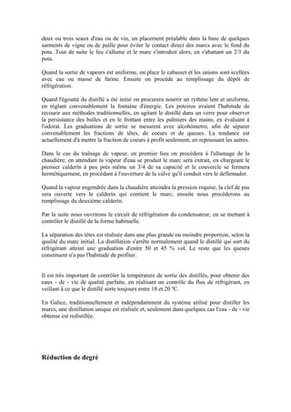 deux ou trois seaux d'eau ou de vin, un placement préalable dans la base de quelques
sarments de vigne ou de paille pour éviter le contact direct des marcs avec le fond du
pota. Tout de suite le feu s'allume et le marc s'introduit alors, en s'abattant un 2/3 du
pota.

Quand la sortie de vapeurs est uniforme, on place le cabasset et les unions sont scellées
avec eau ou masse de farine. Ensuite on procède au remplissage du dépôt de
réfrigération.

Quand l'égoutté du distillé a été initié on procurera nourrir un rythme lent et uniforme,
en réglant convenablement la fontaine d'énergie. Les poteiros avaient l'habitude de
recourir aux méthodes traditionnelles, en agitant le distillé dans un verre pour observer
la persistance des bulles et en le frottant entre les palmiers des mains, en évaluant à
l'odorat. Les graduations de sortie se mesurent avec alcohómetro, afin de séparer
convenablement les fractions de têtes, de coeurs et de queues. La tendance est
actuellement d'à mettre la fraction de coeurs à profit seulement, en repoussant les autres.

Dans le cas du traînage de vapeur, en premier lieu on procédera à l'allumage de la
chaudière; en attendant la vapeur d'eau se produit le marc sera extrait, en chargeant le
premier calderín à peu près même un 3/4 de sa capacité et le couvercle se fermera
hermétiquement, en procédant à l'ouverture de la valve qu'il conduit vers le deflemador.

Quand la vapeur engendrée dans la chaudière atteindra la pression requise, la clef de pas
sera ouverte vers le calderín qui contient le marc; ensuite nous procéderons au
remplissage du deuxième calderín.

Par la suite nous ouvrirons le circuit de réfrigération du condensateur, en se mettant à
contrôler le distillé de la forme habituelle.

La séparation des têtes est réalisée dans une plus grande ou moindre proportion, selon la
qualité du marc initial. La distillation s'arrête normalement quand le distillé qui sort du
réfrigérant atteint une graduation d'entre 50 et 45 % vol. Le reste que les queues
constituent n'a pas l'habitude de profiter.


Il est très important de contrôler la température de sortie des distillés, pour obtenir des
eaux - de - vie de qualité parfaite, en réalisant un contrôle du flux de réfrigérant, en
veillant à ce que le distillé sorte toujours entre 18 et 20 ºC.

En Galice, traditionnellement et indépendamment du système utilisé pour distiller les
marcs, une distillation unique est réalisée et, seulement dans quelques cas l'eau - de - vie
obtenue est redistillée.




Réduction de degré
 