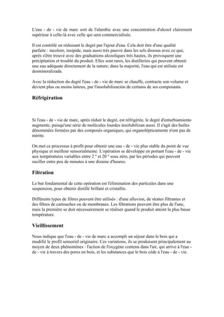 L'eau - de - vie de marc sort de l'alambic avec une concentration d'alcool clairement
supérieur à celle-là avec celle qui sera commercialisée.

Il est contrôlé en réduisant le degré par l'ajout d'eau. Cela doit être d'une qualité
parfaite : incolore, insipide, mais aussi très pauvre dans les sels dissous avec ce que,
après s'être trouvé avec des graduations alcooliques très hautes, ils provoquent une
précipitation et troublé du produit. Elles sont rares, les distilleries qui peuvent obtenir
une eau adéquate directement de la nature; dans la majorité, l'eau qui est utilisée est
desmineralizada.

Avec la réduction du degré l'eau - de - vie de marc se chauffe, contracte son volume et
devient plus ou moins laiteux, par l'insolubilización de certains de ses composants.

Réfrigération



Si l'eau - de - vie de marc, après réduit le degré, est réfrigérée, le degré d'enturbiamiento
augmente, puisqu'une série de molécules lourdes insolubilizan aussi. Il s'agit des huiles
dénommées formées par des composés organiques, qui organolépticamente n'ont pas de
mérite.

On met ce processus à profit pour obtenir une eau - de - vie plus stable du point de vue
physique et meilleur sensorialmente. L'opération se développe en portant l'eau - de - vie
aux températures variables entre 2 º et 20 º sous zéro, par les périodes qui peuvent
osciller entre peu de minutes à une dizaine d'heures.

Filtration

Le but fondamental de cette opération est l'élimination des particules dans une
suspension, pour obtenir distillé brillant et cristallin.

Différents types de filtres peuvent être utilisés : d'une alluvion, de strates filtrantes et
des filtres de cartouches ou de membranes. Les filtrations peuvent être plus de l'une,
mais la première se doit nécessairement se réaliser quand le produit atteint la plus basse
température.

Vieillissement

Nous indique que l'eau - de - vie de marc a accompli un séjour dans le bois qui a
modifié le profil sensoriel originaire. Ces variations, ils se produisent principalement au
moyen de deux phénomènes : l'action de l'oxygène contenu dans l'air, qui arrive à l'eau -
de - vie à travers des pores en bois, et les substances que le bois cède à l'eau - de - vie.
 