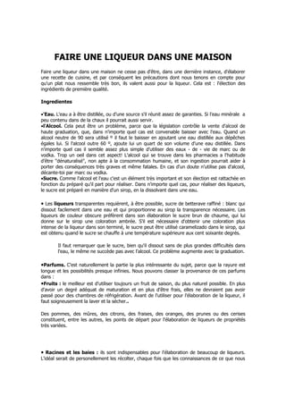 FAIRE UNE LIQUEUR DANS UNE MAISON
Faire une liqueur dans une maison ne cesse pas d'être, dans une dernière instance, d'élaborer
une recette de cuisine, et par conséquent les précautions dont nous tenons en compte pour
qu'un plat nous ressemble très bon, ils valent aussi pour la liqueur. Cela est : l'élection des
ingrédients de première qualité.

Ingredientes

•'Eau. L'eau a à être distillée, ou d'une source s'il réunit assez de garanties. Si l'eau minérale a
peu contenu dans de la chaux il pourrait aussi servir.
•l'Alcool. Cela peut être un problème, parce que la législation contrôle la vente d'alcool de
haute graduation, que, dans n'importe quel cas est convenable baisser avec l'eau. Quand un
alcool neutre de 90 sera utilisé º il faut le baisser en ajoutant une eau distillée aux dépêches
égales lui. Si l'alcool outre 60 º, ajoute lui un quart de son volume d'une eau distillée. Dans
n'importe quel cas il semble assez plus simple d'utiliser des eaux - de - vie de marc ou de
vodka. Trop un oeil dans cet aspect! L'alcool qui se trouve dans les pharmacies a l'habitude
d'être "dénaturalisé", non apte à la consommation humaine, et son ingestion pourrait aider à
porter des conséquences très graves et même fatales. En cas d'un doute n'utilise pas d'alcool,
décante-toi par marc ou vodka.
•Sucre. Comme l'alcool et l'eau c'est un élément très important et son élection est rattachée en
fonction du préparé qu'il part pour réaliser. Dans n'importe quel cas, pour réaliser des liqueurs,
le sucre est préparé en manière d'un sirop, en la dissolvant dans une eau.

• Les liqueurs transparentes requièrent, à être possible, sucre de betterave raffiné : blanc qui
dissout facilement dans une eau et qui proportionne au sirop la transparence nécessaire. Les
liqueurs de couleur obscure préfèrent dans son élaboration le sucre brun de chaume, qui lui
donne sur le sirop une coloration ambrée. S'il est nécessaire d'obtenir une coloration plus
intense de la liqueur dans son terminé, le sucre peut être utilisé caramelizado dans le sirop, qui
est obtenu quand le sucre se chauffe à une température supérieure aux cent soixante degrés.

        Il faut remarquer que le sucre, bien qu'il dissout sans de plus grandes difficultés dans
        l'eau, le même ne succède pas avec l'alcool. Ce problème augmente avec la graduation.

•Parfums. C'est naturellement la partie la plus intéressante du sujet, parce que la rayure est
longue et les possibilités presque infinies. Nous pouvons classer la provenance de ces parfums
dans :
•Fruits : le meilleur est d'utiliser toujours un fruit de saison, du plus naturel possible. En plus
d'avoir un degré adéquat de maturation et en plus d'être frais, elles ne devraient pas avoir
passé pour des chambres de réfrigération. Avant de l'utiliser pour l'élaboration de la liqueur, il
faut soigneusement la laver et la sécher..

Des pommes, des mûres, des citrons, des fraises, des oranges, des prunes ou des cerises
constituent, entre les autres, les points de départ pour l'élaboration de liqueurs de propriétés
très variées.




• Racines et les baies : ils sont indispensables pour l'élaboration de beaucoup de liqueurs.
L'idéal serait de personellement les récolter, chaque fois que les connaissances de ce que nous
 