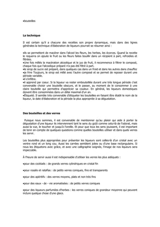 •bouteilles




La technique

Il est certain qu'il a chacune des recettes son propre dynamique, mais dans des lignes
générales la technique d'élaboration de liqueurs pourrait se résumer ainsi :

•ils se permettent de macérer dans l'alcool les fleurs, les herbes, les écorces. Quand la recette
le requerra on ajoute le fruit ou les fleurs faites bouillir dans un récipient à part, refroidies et
filtrées.
•Une fois mêlés la macération alcoolique et le jus de fruit, il recommence à filtrer le composé,
chaque fois que l'alcoolique préparé n'a pas été filtré à part.
•le sirop de sucre est préparé, dans quelques cas dans un froid et dans les autres dans chauffez
•je frire Toujours, le sirop est mêlé avec l'autre composé et se permet de reposer durant une
période variable.
•il s'infiltre.
•il apprend par coeur. Si la liqueur va rester embouteillée durant une très longue période c'est
convenable choisir une bouteille obscure, et le passer, au moment de le consommer à une
claire bouteille qui permettra d'apprécier sa couleur. En général, les liqueurs domestiques
doivent être consommées dans un délai maximal d'un an.
•Étiqueté. Il semble très convenable d'étiqueter les bouteilles en faisant être établi le nom de la
liqueur, la date d'élaboration et la période la plus appropriée à sa dégustation.




Des bouteilles et des verres

  Puisque nous sommes, il est convenable de mentionner qu'au plaisir qui aide à porter la
dégustation d'une liqueur ils interviennent tant le sens du goût comme celui-là de l'odorat, mais
aussi la vue, le toucher et jusqu'à l'oreille. Et pour que tous les sens jouissent, il est important
de tenir en compte de quelques questions comme quelles bouteilles utiliser et dans quels verres
les servir.

Les bouteilles plus appropriées pour présenter les liqueurs sont celles-là d'un cristal avec un
ventre rond et un long cou. Aussi les carrées semblent jolies ou d'une base rectangulaire. Si
nous les étiquetons avec grâce, et avec une calligraphie soignée, l'image de nos liqueurs sera
impeccable.

À l'heure de servir aussi il est indispensable d'utiliser les verres les plus adéquats :

•pour des cocktails : de grands verres cylindriques en cristal fin

•pour rosalis et ratafías : de petits verres coniques, fins et transparents

•pour des apéritifs : des verres moyens, plats et non très fins

•pour des eaux - de - vie aromatisées : de petits verres coniques

•pour des liqueurs parfumées d'herbes : les verres coniques de grandeur moyenne qui peuvent
inclure quelque chose d'une glace.
 