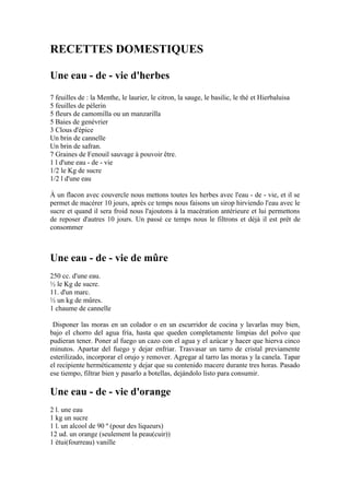 RECETTES DOMESTIQUES

Une eau - de - vie d'herbes
7 feuilles de : la Menthe, le laurier, le citron, la sauge, le basilic, le thé et Hierbaluisa
5 feuilles de pèlerin
5 fleurs de camomilla ou un manzarilla
5 Baies de genévrier
3 Clous d'épice
Un brin de cannelle
Un brin de safran.
7 Graines de Fenouil sauvage à pouvoir être.
1 l d'une eau - de - vie
1/2 le Kg de sucre
1/2 l d'une eau

À un flacon avec couvercle nous mettons toutes les herbes avec l'eau - de - vie, et il se
permet de macérer 10 jours, après ce temps nous faisons un sirop hirviendo l'eau avec le
sucre et quand il sera froid nous l'ajoutons à la macération antérieure et lui permettons
de reposer d'autres 10 jours. Un passé ce temps nous le filtrons et déjà il est prêt de
consommer



Une eau - de - vie de mûre
250 cc. d'une eau.
½ le Kg de sucre.
11. d'un marc.
½ un kg de mûres.
1 chaume de cannelle

 Disponer las moras en un colador o en un escurridor de cocina y lavarlas muy bien,
bajo el chorro del agua fría, hasta que queden completamente limpias del polvo que
pudieran tener. Poner al fuego un cazo con el agua y el azúcar y hacer que hierva cinco
minutos. Apartar del fuego y dejar enfriar. Trasvasar un tarro de cristal previamente
esterilizado, incorporar el orujo y remover. Agregar al tarro las moras y la canela. Tapar
el recipiente herméticamente y dejar que su contenido macere durante tres horas. Pasado
ese tiempo, filtrar bien y pasarlo a botellas, dejándolo listo para consumir.

Une eau - de - vie d'orange
2 l. une eau
1 kg un sucre
1 l. un alcool de 90 º (pour des liqueurs)
12 ud. un orange (seulement la peau(cuir))
1 étui(fourreau) vanille
 