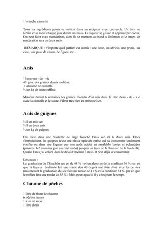 1 branche cannelle

Tous les ingrédients joints se mettent dans un récipient avec couvercle. Un bien se
ferme et se meut chaque jour durant un mois. La liqueur se glisse et apprend par coeur.
On peut faire avec mandarines, alors ils se mettront au bond tu informes et le temps de
macération sera de deux mois.

 REMARQUE : n'importe quel parfum est admis : une datte, un abricot, une prune, un
clou, une peau de citron, de figues, etc...




Anís
1l une eau - de - vie
40 gros. des graines d'anis molidas.
 1 chaume de cannelle.
½ un kg de sucre raffiné

Macérer durant 6 semaines les graines molidas d'un anis dans le litre d'eau - de - vie
avec la cannelle et le sucre. Filtrer très bien et embouteiller.


Anis de guignes
¾ l un anis sec
¼ l un doux anis
¼ un kg de guignes

On mêle dans une bouteille de large bouche l'anis sec et le doux anis. Elles
s'introduisent, les guignes (c'est une classe spéciale cerise qui se consomme seulement
confite ou dans une liqueur par son goût acide) au préalable lavées et échaudées
(passées 1-2 munutos par eau hirviendo) jusqu'à un tiers de la hauteur de la bouteille.
Quand l'anis j'ai coloré dans le délai d'environ 3 mois, il peut déjà se consommer.

Des notes :
La graduation du Chinchón sec est de 48 % vol un alcool et de la confiture 36 % par ce
que la liqueur résultante fait une ronde des 40 degrés une fois dilué avec les cerises
(maintenant la graduation du sec fait une ronde de 43 % et la confiture 34 %, par ce que
le milieu fera une ronde de 35 %). Mais pour aguarlo il y a toujours le temps.

Chaume de pêches
1 litre de rhum de chaume
6 pêches jaunes
1 kilo de sucre
1 litre d'eau
 