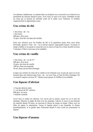 Les platanes s'aplatissent, se mettent dans un récipient avec couvercle avec l'alcool et se
permettent de macérer durant 8 jours. Avec l'eau, le sucre et le sucre vainillado on fait
un sirop qui se permet de refroidir avant de le mêler avec l'infusion. Il s'infiltre
soigneusement et apprend par coeur.

Une crème de thé
1 litre d'eau - de - vie
1 litre d'eau
400 gros. d'un sucre
35 gros. d'un thé vert dans des feuilles

Faire une infusion avec les feuilles de thé et la quatrième partie d'un verre d'eau
hirviendo, ajouter à l'eau - de - vie et laisser reposer vingt-quatre heures. Un passé ce
temps s'infiltre et on ajoute le sirop fait avec le sucre et l'eau (il a à faire bouillir environ
5 minutes). Filtrer à nouveau et les emballer.

Une crème de vanille
1 litre d'eau - de - vie de 52 º
600 gros. d'un sucre
10 gros. des étuis de vanille
100 ml. d'une eau minérale
30 ml. d'une eau de fleur d'oranger

Couper aux miettes les étuis de la vanille en les triturant avec un peu de sucre et en les
laissant dans une infusion dans l'eau - de - vie avec l'eau, et l'eau de fleur d'oranger. On
a à nourrir toujours environ 30 º. Quinze jours passés, il s'infiltre et est emballé.

Une liqueur d'abricot
1,5 kg des abricots mûrs
1 l. un alcool de 90 º (etílico)
800 gros. un sucre
1 branche cannelle

Laver bien et sécher les abricots. Les ouvrir par la moitié, casser les os et tirer les
amandes. Macérer la pulpe du fruit avec les amandes, l'alcool, le sucre et une branche
de cannelle durant 30 jours, en mouvant le flacon de temps en temps. Filtrer avec un
filtre de papier la macération. Verser le liquide glissé à une bouteille, la fermer
hermétiquement, et la garder dans l'obscurité durant 9 mois avant de consommer la
liqueur.



Une liqueur d'ananas
 