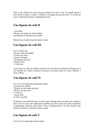 Dans le litre d'alcool ou mieux d'un bon chaume, le café se met. Il se garde durant 8
jours fermé et après ce temps il s'infiltre et on agrège un peu plus d'un 1/2 un kilo de
sucre, se permet de reposer et apprend par coeur.



Une liqueur de café II
1 litre d'anis
100 gros. des grains de café torrefacto
une branche de cannelle ou de menthe

Mezcalr tout et laisser macérer durant 2 mois.

Une liqueur de café III
Un 1/2 l d'une eau
150 gros. d'un café molido
2 écorces de citron
2 écorces d'orange
150 grammes de sucre
2 étoiles d'anis
1 l d'un marc

Avec l'eau et le café une infusion est faite et le sucre dissout. Quand sera froid passer à
une bouteille de 2 litres et ajouter les écorces, les étoiles d'anis et le marc. Macérer 1
mois et filtrer

Une liqueur de café IV
Un 1/2 ud. un orange (de la peau(cuir) sèche)
2 branches de cannelle
150 gros. un café (dans un grain)
100 gros. un doux anis
2 l. une eau
1 kg un sucre
un marc (au goût)

Il emporte à une ébullition l'eau, le café, la peau d'orange sèche, les barres de cannelle et
l'anis. Avec le sucre nous réaliserons un bonbon qui n'arrive pas à être amer et mettrons
la préparation antérieure déjà filtrée. Nous recommencerons à le faire bouillir pour
défaire le bonbon et mettrons le marc au goût.


Une liqueur de café V
Un 1/2 ud. un orange (de la peau) sèche)
 