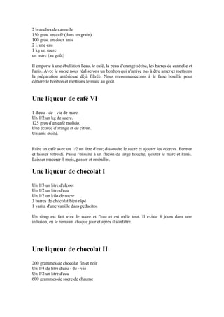 2 branches de cannelle
150 gros. un café (dans un grain)
100 gros. un doux anis
2 l. une eau
1 kg un sucre
un marc (au goût)

Il emporte à une ébullition l'eau, le café, la peau d'orange sèche, les barres de cannelle et
l'anis. Avec le sucre nous réaliserons un bonbon qui n'arrive pas à être amer et mettrons
la préparation antérieure déjà filtrée. Nous recommencerons à le faire bouillir pour
défaire le bonbon et mettrons le marc au goût.


Une liqueur de café VI
1 d'eau - de - vie de marc.
Un 1/2 un kg de sucre.
125 gros d'un café molido.
Une écorce d'orange et de citron.
Un anis étoilé.


Faire un café avec un 1/2 un litre d'eau; dissoudre le sucre et ajouter les écorces. Fermer
et laisser refroidi. Passe l'ensuite à un flacon de large bouche, ajouter le marc et l'anis.
Laisser macérer 1 mois, passer et emballer.

Une liqueur de chocolat I
Un 1/3 un litre d'alcool
Un 1/2 un litre d'eau
Un 1/2 un kilo de sucre
3 barres de chocolat bien râpé
1 varita d'une vanille dans pedacitos

Un sirop est fait avec le sucre et l'eau et est mêlé tout. Il existe 8 jours dans une
infusion, en le remuant chaque jour et après il s'infiltre.




Une liqueur de chocolat II
200 grammes de chocolat fin et noir
Un 1/4 de litre d'eau - de - vie
Un 1/2 un litre d'eau
600 grammes de sucre de chaume
 