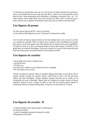Le chocolat est émietté dans une eau et se met au feu. Il s'agite lentement en ajoutant le
sucre, en contrôlant qui ne nous reste pas trop dense : dans ce cas nous ajoutons un peu
plus de l'eau. Nous permettons qu'il refroidisse ce mélange et ajoutons l'eau - de - vie.
Cette liqueur restera prête d'être servi sans nécessité de filtré, mais il convient que je
joute avant de servir, agitons la bouteille un peu pour que le contenu reste bien mêlé.

Une liqueur de prune.
Un litre moyen d'alcool de 90 º Arrive à la moitié
un litre d'eau un kilo Moyen de sucre 12 prunes Une barrette de vanille


Avec le sucre et l'eau un sirop est fait à un feu lent. Quand cela a mis en joue il se retire
et se permet de refroidir. Dans un flacon avec couvercle nous introduisons les prunes
bien lavées, en divisant quatre nous elles partons par la moitié et les autres ingrédients.
On ferme un bien et se fait en macérant durant un mois après lequel il s'infiltre et il se
garde dans un récipient hermétique. Il pouvait consister en ce que c'était nécessaire plus
d'un seul coup, poreso recmienda utiliser un bon papier de filtré.

Une liqueur de cocotier
1 kg de pulpe de cocotier, meilleur frais.
½ un kg de sucre
12l d'une eau
une essence de vanille ou une cuillerée de sucre vainallada
1 dl. d'un rhum (12 un verre)

Triturer la pulpe du cocotier. Dans un récipient adéquat dissoudre le sucre dans l'eau et
ajouter, ajouter la pulpe de cocotier triturée, mêler bien et cuire à un feu lent pour
obtenir une pâte homogène. Ajouter quelques gouttes d'essence de la vanille ou un
cucharadita de sucre avainillada. Mettre dans un récipient en cristal, fermer et laisser
responsar durant un mois. Ajouter le rhum et une eau très froide jusqu'à obtenir la
consistance désirée et jusqu'à embouteiller. Conserver un maximum de 3-4 mois.




Une liqueur de cocotier II
1/2 d'alcool etílico (il est obtenu dans les Pharmacies)
un litre moyen d'eau
1 vanille ou quelques gouttes d'essence de vanille.
100 grammes de cocotier
 