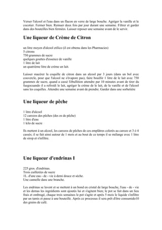 Verser l'alcool et l'eau dans un flacon en verre de large bouche. Agréger la vanille et le
cocotier. Fermer bien. Remuer deux fois par jour durant une semaine. Filtrer et garder
dans des bouteilles bien fermées. Laisser reposer une semaine avant de le servir.

Une liqueur de Crème de Citron
un litre moyen d'alcool etílico (il est obtenu dans les Pharmacies)
5 citrons
750 grammes de sucre
quelques gouttes d'essence de vanille
1 litre de lait
un quatrième litre de crème un lait.

Laisser macérer la coquille de citron dans un alcool par 3 jours (dans un bol avec
couvercle, pour que l'alcool ne s'évapore pas), faire bouillir 1 litre de le lait avec 750
grammes de sucre, quand a cassé l'ébullition attendre par 10 minutes avant de tirer du
fuegocuando il a refroidi le lait, agréger la crème de le lait, de la vanille et de l'alcool
sans les coquilles. Attendre une semaine avant de prendre. Garder dans une sorbetière


Une liqueur de pêche
1 litre d'alcool
12 carozos des pêches (des os de pêche)
1 litre d'eau
1 kilo de sucre

Ils mettent à un alcool, les carozos de pêches de ces emplâtres colorés au carozo et 3 ó 4
cassés; il se fait ainsi autour de 1 mois et au bout de ce temps il se mélange avec 1 litre
de sirop et s'infiltre.




Une liqueur d'endrinas I
225 gros. d'endrinas.
Trois cuillerées de sucre
1L. d'une eau - de - vie à demi douce et sèche.
Une cannelle dans une branche.

Les endrinas se lavent et se mettent à un bond en cristal de large bouche, l'eau - de - vie
et les demas les ingrédients sont ajoutés lui et s'agitent bien; le pot se fait dans un lieu
frais et ombragé, chaque trois semaines le pot s'agite et après 5 mois le liquide s'infiltre
par un tamis et passe à une bouteille. Après ce processus il sera prêt d'être consumido10
des grains de café.
 
