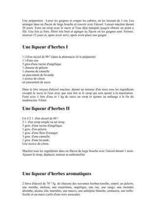 Une préparation : Laver les guignes et couper les cabitos, en les laissant de 1 cm. Les
arranger dans un flacon de large bouche et couvrir avec l'alcool. Laisser macérer durant
20 jours. Faire un sirop avec le sucre et l'eau déjà marqués jusqu'à obtenir un point a
filé. Une fois je frire, filtrer très bien et agréger au flacon où les guignes sont. Fermer,
réserver 15 jours et, après avoir servi, après avoir placé une guigne.


Une liqueur d'herbes I
½ l d'un alcool de 90 º (dans la pharmacie ils le préparent)
1 l d'une eau
5 gros d'une racine d'angélique
1 chaume de pèlerin
1 chaume de cannelle
un pincement de lavande
1 écorce de citron
un pincement de sucre

Dans le litre moyen d'alcool macérer, durant un minime d'un mois tous les ingrédients
excepté le sucre et l'eau avec que sera fait in le sirop qui sera ajouté à la macération.
Faire avec 1 litre d'eau et 1 kg de sucre un sirop et ajouter au mélange à la fin du
maderación. Filtrer.

Une liqueur d'herbes II
Un 1/2 1. d'un alcool de 90 º.
2 1. d'un sirop simple ou un sirop.
5 gros. d'une racine d'angélique.
1 gros. d'un pèlerin.
1 gros. d'une fleur d'oranger.
3 gros. d'une cannelle.
1 gros. d'une lavande.
Une écorce de citron.

Macérer tous les ingrédients dans un flacon de large bouche avec l'alcool durant 1 mois.
Ajouter le sirop, déplacer, tamiser et embouteiller




Une liqueur d'herbes aromatiques
2 litres d'alcool de 78 º 5g. de chacune des suivantes hierbas:tomillo, serpol, un pèlerin,
une menthe, melissa, une marjolaine, angélique, une rue, une sauge, une moindre
absinthe, alcana, tila, marrubio, une mauve, une aubépine blanche, centáurea, une mille-
feuille et un macis (arilo d'une noix moscada).
 