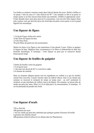 Les herbes se mettent à macérer toutes dans l'alcool durant dix jours. Il(elle) s'infiltre et
on ajoute 1 kilo de sucre et 1 litre d'alcool de 90 º. Une semaine se fait et un passé ce
temps ajoute se un litre moyen d'une bonne eau minérale, s'infiltre et apprend par coeur.
Il faut attendre deux mois pour pouvoir le consommer, c'est une très forte liqueur d'une
jolie couleur verte qui doit être prise très froid dans de petits verres petits et est le grand
digestif très aromatique.


Une liqueur de figues
1 Un kg de Figues sèches très saines
10 des litres de liqueur de base
2,5 des litres d'eau.
50 g des Baies de genévrier été assommantes

Mettez les baies et les figues à une macération à l'eau durant 5 jours. Filtrez et agrégez
la liqueur de base. Déplacez bien, recommencez à le filtrer et embouteillez-le dans une
bouteille hermétique. Il remarque : Cette liqueur ne peut pas se conserver durant
beaucoup de temps

Une liqueur de feuilles de guignier
2 bottes de feuilles vertes de guignier
1/2 un kg de sucre
1 l du marc (un alcool de 60 º), il sert de la vodka.
2-4 chaume de cannelle

Dans un récipient adéquat ajouter tous les ingrédients en veillant à ce que les feuilles
restent bien couvertes. Laisser macérer dans un endroit obscur, frais et sec durant une
semaine en mouvant le récipient de temps en temps mais : un oeil! seulement le
récipient, ne pas introduire de cuillers à pot et de bâtons. Par semaine, ne laisser plus de
temps qui peut être amer, filtrer et à il est déjà prêt à la consommation. Il remarque : Il
est recommandé de prendre très froid.




Une liqueur d'oeufs
750 cc d'un lait
500 grammes de sucre
1 étui de vanille qui peut être substituée par quelques gouttes d'essence d'avinilla
8 gemmes très fraîches d'oeuf
400 grammes d'alcool etílico (il est obtenu dans les Pharmacies)
 