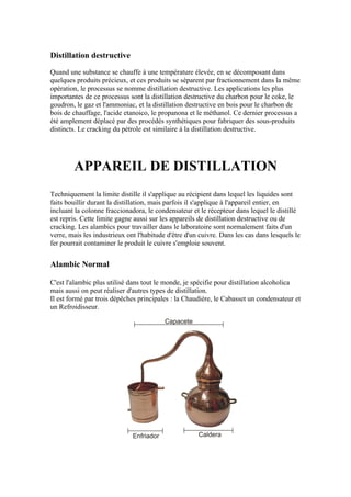 Distillation destructive

Quand une substance se chauffe à une température élevée, en se décomposant dans
quelques produits précieux, et ces produits se séparent par fractionnement dans la même
opération, le processus se nomme distillation destructive. Les applications les plus
importantes de ce processus sont la distillation destructive du charbon pour le coke, le
goudron, le gaz et l'ammoniac, et la distillation destructive en bois pour le charbon de
bois de chauffage, l'acide etanoico, le propanona et le méthanol. Ce dernier processus a
été amplement déplacé par des procédés synthétiques pour fabriquer des sous-produits
distincts. Le cracking du pétrole est similaire à la distillation destructive.




        APPAREIL DE DISTILLATION
Techniquement la limite distille il s'applique au récipient dans lequel les liquides sont
faits bouillir durant la distillation, mais parfois il s'applique à l'appareil entier, en
incluant la colonne fraccionadora, le condensateur et le récepteur dans lequel le distillé
est repris. Cette limite gagne aussi sur les appareils de distillation destructive ou de
cracking. Les alambics pour travailler dans le laboratoire sont normalement faits d'un
verre, mais les industrieux ont l'habitude d'être d'un cuivre. Dans les cas dans lesquels le
fer pourrait contaminer le produit le cuivre s'emploie souvent.


Alambic Normal

C'est l'alambic plus utilisé dans tout le monde, je spécifie pour distillation alcoholica
mais aussi on peut réaliser d'autres types de distillation.
Il est formé par trois dépêches principales : la Chaudière, le Cabasset un condensateur et
un Refroidisseur.
 