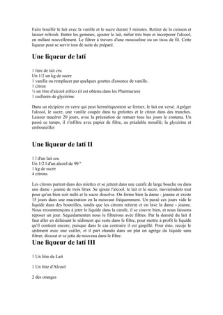 Faire bouillir le lait avec la vanille et le sucre durant 5 minutes. Retirer de la cuisson et
laisser refroidi. Battre les gemmes, ajouter le lait, mêler très bien et incorporer l'alcool,
en mêlant nouvellement. Le filtrer à travers d'une mousseline ou un tissu de fil. Cette
liqueur peut se servir tout de suite de préparé.

Une liqueur de latí
1 litre de lait cru
Un 1/2 un kg de sucre
1 vanille ou remplacer par quelques gouttes d'essence de vanille.
1 citron
½ un litre d'alcool etílico (il est obtenu dans les Pharmacies)
1 cuillerée de glycérine

Dans un récipient en verre qui peut hermétiquement se fermer, le lait est versé. Agréger
l'alcool, le sucre, une vanille coupée dans tu grelottes et le citron dans des tranches.
Laisser macérer 20 jours, avec la précaution de remuer tous les jours le contenu. Un
passé ce temps, il s'infiltre avec papier de filtre, au préalable mouillé; la glycérine et
embouteiller


Une liqueur de latí II
1 l d'un lait cru
Un 1/2 l d'un alcool de 90 º
1 kg de sucre
4 citrons

Les citrons partent dans des miettes et se jettent dans une carafe de large bouche ou dans
une dame - jeanne de trois litres .Se ajoute l'alcool, le lait et le sucre, movieéndolo tout
pour qu'un bien soit mêlé et le sucre dissolve. On ferme bien la dame - jeanne et existe
15 jours dans une macération en la mouvant fréquemment. Un passé ces jours vide le
liquide dans des bouteilles, tandis que les citrons retirent et on lave la dame - jeanne.
Nous recommençons à jeter le liquide dans la carafe, il se couvre bien, et nous laissons
reposer un jour. Seguidamenten nous le filtrerons avec filtres. Par la densité du lait il
faut aller en défaisant le sédiment qui reste dans le filtre, pour mettre à profit le liquide
qu'il contient encore, puisque dans le cas contraire il est gaspillé. Pour ésto, recoje le
sédiment avec une cuiller, et il part ehando dans un plat on agrège du liquide sans
filtrer, dissout et se jette de nouveau dans le filtre.
Une liqueur de latí III
1 Un litre de Lait

1 Un litre d'Alcool

2 des oranges
 