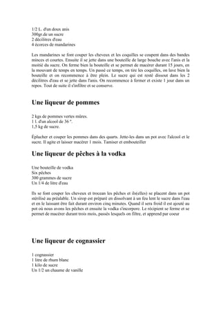 1/2 L. d'un doux anis
300gr.de un sucre
2 décilitres d'eau
4 écorces de mandarines

Les mandarines se font couper les cheveux et les coquilles se coupent dans des bandes
minces et courtes. Ensuite il se jette dans une bouteille de large bouche avec l'anis et la
moitié du sucre. On ferme bien la bouteille et se permet de macérer durant 15 jours, en
la mouvant de temps en temps. Un passé ce temps, on tire les coquilles, on lave bien la
bouteille et on recommence à être plein. Le sucre qui est resté dissout dans les 2
décilitres d'eau et se jette dans l'anis. On recommence à fermer et existe 1 jour dans un
repos. Tout de suite il s'infiltre et se conserve.


Une liqueur de pommes
2 kgs de pommes vertes mûres.
1 l. d'un alcool de 36 º.
1,5 kg de sucre.

Éplucher et couper les pommes dans des quarts. Jette-les dans un pot avec l'alcool et le
sucre. Il agite et laisser macérer 1 mois. Tamiser et embouteiller

Une liqueur de pêches à la vodka
Une bouteille de vodka
Six pêches
300 grammes de sucre
Un 1/4 de litre d'eau

Ils se font couper les cheveux et trocean les pêches et ils(elles) se placent dans un pot
stérilisé au préalable. Un sirop est préparé en dissolvant à un feu lent le sucre dans l'eau
et en le laissant être fait durant environ cinq minutes. Quand il sera froid il est ajouté au
pot où nous avons les pêches et ensuite la vodka s'incorpore. Le récipient se ferme et se
permet de macérer durant trois mois, passés lesquels on filtre, et apprend par coeur




Une liqueur de cognassier
1 cognassier
1 litre de rhum blanc
1 kilo de sucre
Un 1/2 un chaume de vanille
 