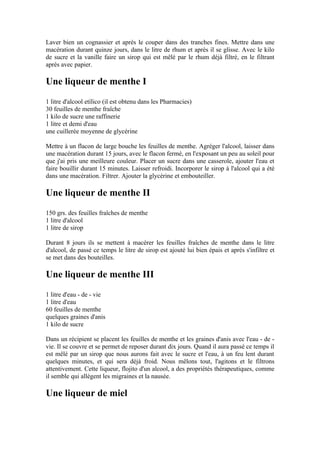 Laver bien un cognassier et après le couper dans des tranches fines. Mettre dans une
macération durant quinze jours, dans le litre de rhum et après il se glisse. Avec le kilo
de sucre et la vanille faire un sirop qui est mêlé par le rhum déjà filtré, en le filtrant
après avec papier.

Une liqueur de menthe I
1 litre d'alcool etílico (il est obtenu dans les Pharmacies)
30 feuilles de menthe fraîche
1 kilo de sucre une raffinerie
1 litre et demi d'eau
une cuillerée moyenne de glycérine

Mettre à un flacon de large bouche les feuilles de menthe. Agréger l'alcool, laisser dans
une macération durant 15 jours, avec le flacon fermé, en l'exposant un peu au soleil pour
que j'ai pris une meilleure couleur. Placer un sucre dans une casserole, ajouter l'eau et
faire bouillir durant 15 minutes. Laisser refroidi. Incorporer le sirop à l'alcool qui a été
dans une macération. Filtrer. Ajouter la glycérine et embouteiller.

Une liqueur de menthe II
150 grs. des feuilles fraîches de menthe
1 litre d'alcool
1 litre de sirop

Durant 8 jours ils se mettent à macérer les feuilles fraîches de menthe dans le litre
d'alcool, de passé ce temps le litre de sirop est ajouté lui bien épais et après s'infiltre et
se met dans des bouteilles.

Une liqueur de menthe III
1 litre d'eau - de - vie
1 litre d'eau
60 feuilles de menthe
quelques graines d'anis
1 kilo de sucre

Dans un récipient se placent les feuilles de menthe et les graines d'anis avec l'eau - de -
vie. Il se couvre et se permet de reposer durant dix jours. Quand il aura passé ce temps il
est mêlé par un sirop que nous aurons fait avec le sucre et l'eau, à un feu lent durant
quelques minutes, et qui sera déjà froid. Nous mêlons tout, l'agitons et le filtrons
attentivement. Cette liqueur, flojito d'un alcool, a des propriétés thérapeutiques, comme
il semble qui allègent les migraines et la nausée.

Une liqueur de miel
 