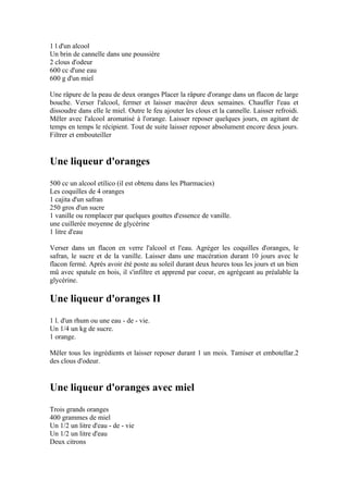 1 l d'un alcool
Un brin de cannelle dans une poussière
2 clous d'odeur
600 cc d'une eau
600 g d'un miel

Une râpure de la peau de deux oranges Placer la râpure d'orange dans un flacon de large
bouche. Verser l'alcool, fermer et laisser macérer deux semaines. Chauffer l'eau et
dissoudre dans elle le miel. Outre le feu ajouter les clous et la cannelle. Laisser refroidi.
Mêler avec l'alcool aromatisé à l'orange. Laisser reposer quelques jours, en agitant de
temps en temps le récipient. Tout de suite laisser reposer absolument encore deux jours.
Filtrer et embouteiller


Une liqueur d'oranges
500 cc un alcool etílico (il est obtenu dans les Pharmacies)
Les coquilles de 4 oranges
1 cajita d'un safran
250 gros d'un sucre
1 vanille ou remplacer par quelques gouttes d'essence de vanille.
une cuillerée moyenne de glycérine
1 litre d'eau

Verser dans un flacon en verre l'alcool et l'eau. Agréger les coquilles d'oranges, le
safran, le sucre et de la vanille. Laisser dans une macération durant 10 jours avec le
flacon fermé. Après avoir été poste au soleil durant deux heures tous les jours et un bien
mû avec spatule en bois, il s'infiltre et apprend par coeur, en agrégeant au préalable la
glycérine.

Une liqueur d'oranges II
1 l. d'un rhum ou une eau - de - vie.
Un 1/4 un kg de sucre.
1 orange.

Mêler tous les ingrédients et laisser reposer durant 1 un mois. Tamiser et embotellar.2
des clous d'odeur.


Une liqueur d'oranges avec miel
Trois grands oranges
400 grammes de miel
Un 1/2 un litre d'eau - de - vie
Un 1/2 un litre d'eau
Deux citrons
 