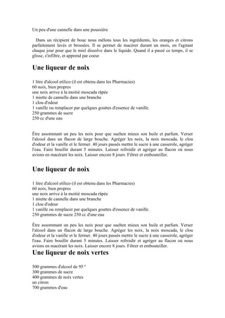 Un peu d'une cannelle dans une poussière

  Dans un récipient de boue nous mêlons tous les ingrédients, les oranges et citrons
parfaitement lavés et brossées. Il se permet de macérer durant un mois, en l'agitant
chaque jour pour que le miel dissolve dans le liquide. Quand il a passé ce temps, il se
glisse, s'infiltre, et apprend par coeur

Une liqueur de noix
1 litre d'alcool etílico (il est obtenu dans les Pharmacies)
60 noix, bien propres
une noix arrive à la moitié moscada râpée
1 miette de cannelle dans une branche
1 clou d'odeur
1 vanille ou remplacer par quelques gouttes d'essence de vanille.
250 grammes de sucre
250 cc d'une eau


Être assommant un peu les noix pour que suelten mieux son huile et parfum. Verser
l'alcool dans un flacon de large bouche. Agréger les noix, la noix moscada, le clou
d'odeur et la vanille et le fermer. 40 jours passés mettre le sucre à une casserole, agréger
l'eau. Faire bouillir durant 5 minutes. Laisser refroidir et agréger au flacon où nous
avions en macérant les noix. Laisser encore 8 jours. Filtrer et embouteiller.


Une liqueur de noix
1 litre d'alcool etílico (il est obtenu dans les Pharmacies)
60 noix, bien propres
une noix arrive à la moitié moscada râpée
1 miette de cannelle dans une branche
1 clou d'odeur
1 vanille ou remplacer par quelques gouttes d'essence de vanille.
250 grammes de sucre 250 cc d'une eau

Être assommant un peu les noix pour que suelten mieux son huile et parfum. Verser
l'alcool dans un flacon de large bouche. Agréger les noix, la noix moscada, le clou
d'odeur et la vanille et le fermer. 40 jours passés mettre le sucre à une casserole, agréger
l'eau. Faire bouillir durant 5 minutes. Laisser refroidir et agréger au flacon où nous
avions en macérant les noix. Laisser encore 8 jours. Filtrer et embouteiller.
Une liqueur de noix vertes
500 grammes d'alcool de 95 º
300 grammes de sucre
400 grammes de noix vertes
un citron
700 grammes d'eau
 