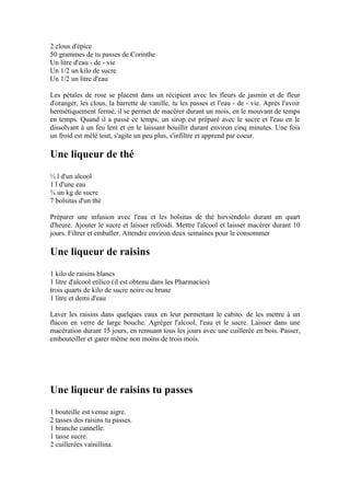 2 clous d'épice
50 grammes de tu passes de Corinthe
Un litre d'eau - de - vie
Un 1/2 un kilo de sucre
Un 1/2 un litre d'eau

Les pétales de rose se placent dans un récipient avec les fleurs de jasmin et de fleur
d'oranger, les clous, la barrette de vanille, tu les passes et l'eau - de - vie. Après l'avoir
hermétiquement fermé, il se permet de macérer durant un mois, en le mouvant de temps
en temps. Quand il a passé ce temps, un sirop est préparé avec le sucre et l'eau en le
dissolvant à un feu lent et en le laissant bouillir durant environ cinq minutes. Une fois
un froid est mêlé tout, s'agite un peu plus, s'infiltre et apprend par coeur.

Une liqueur de thé
½ l d'un alcool
1 l d'une eau
¾ un kg de sucre
7 bolsitas d'un thé

Préparer une infusion avec l'eau et les bolsitas de thé hirviéndolo durant un quart
d'heure. Ajouter le sucre et laisser refroidi. Mettre l'alcool et laisser macérer durant 10
jours. Filtrer et emballer. Attendre environ deux semaines pour le consommer

Une liqueur de raisins
1 kilo de raisins blancs
1 litre d'alcool etílico (il est obtenu dans les Pharmacies)
trois quarts de kilo de sucre noire ou brune
1 litre et demi d'eau

Laver les raisins dans quelques eaux en leur permettant le cabito. de les mettre à un
flacon en verre de large bouche. Agréger l'alcool, l'eau et le sucre. Laisser dans une
macération durant 15 jours, en remuant tous les jours avec une cuillerée en bois. Passer,
embouteiller et garer même non moins de trois mois.




Une liqueur de raisins tu passes
1 bouteille est venue aigre.
2 tasses des raisins tu passes.
1 branche cannelle.
1 tasse sucre.
2 cuillerées vainillina.
 