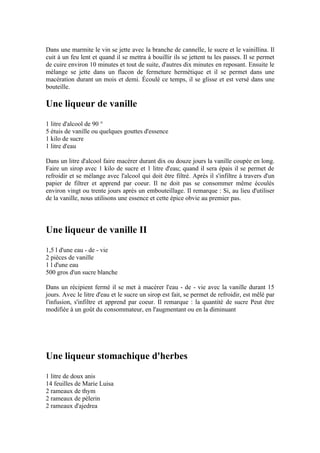 Dans une marmite le vin se jette avec la branche de cannelle, le sucre et le vainillina. Il
cuit à un feu lent et quand il se mettra à bouillir ils se jettent tu les passes. Il se permet
de cuire environ 10 minutes et tout de suite, d'autres dix minutes en reposant. Ensuite le
mélange se jette dans un flacon de fermeture hermétique et il se permet dans une
macération durant un mois et demi. Écoulé ce temps, il se glisse et est versé dans une
bouteille.

Une liqueur de vanille
1 litre d'alcool de 90 °
5 étuis de vanille ou quelques gouttes d'essence
1 kilo de sucre
1 litre d'eau

Dans un litre d'alcool faire macérer durant dix ou douze jours la vanille coupée en long.
Faire un sirop avec 1 kilo de sucre et 1 litre d'eau; quand il sera épais il se permet de
refroidir et se mélange avec l'alcool qui doit être filtré. Après il s'infiltre à travers d'un
papier de filtrer et apprend par coeur. Il ne doit pas se consommer même écoulés
environ vingt ou trente jours après un embouteillage. Il remarque : Si, au lieu d'utiliser
de la vanille, nous utilisons une essence et cette épice obvie au premier pas.




Une liqueur de vanille II
1,5 l d'une eau - de - vie
2 pièces de vanille
1 l d'une eau
500 gros d'un sucre blanche

Dans un récipient fermé il se met à macérer l'eau - de - vie avec la vanille durant 15
jours. Avec le litre d'eau et le sucre un sirop est fait, se permet de refroidir, est mêlé par
l'infusion, s'infiltre et apprend par coeur. Il remarque : la quantité de sucre Peut être
modifiée à un goût du consommateur, en l'augmentant ou en la diminuant




Une liqueur stomachique d'herbes
1 litre de doux anis
14 feuilles de Marie Luisa
2 rameaux de thym
2 rameaux de pèlerin
2 rameaux d'ajedrea
 