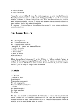 4 feuilles de sauge
4 feuilles de menthe

Toutes les herbes fraîches la peau d'un petit orange sans la partie blanche Dans une
bouteille en cristal lavée avec eau hirviendo et négligente sécher un tour du revers, ils se
mettent, les herbes, la peau de l'orange et de l'anis. Nous laisserons macérer une paire de
mois, de passé ce temps filtrerons la liqueur et le mettrons nouvellement à la bouteille
avec quelques feuilles fraîches de Marie Luisa.
Il remarque : c'est une liqueur stomachique très appropriée pour prendre après une
nourriture copieuse.


Une liqueur Estrega


Un 1/2 un kg de sucre
Un 1/2 un litre d'Alcool 96 º
Un 1/2 un litre d'eau minérale.
 la coquille de 1 orange sans la partie blanche,
4 feuilles de menthe
4 feuilles de sauge
4 clous d'odeur
4 grains de poivre
un brin de safran.

Placer dans un flacon le sucre, un 1/2 un litre d'Alcool 96 º et l'eau minérale. Agréger la
coquille de 1 orange sans la partie blanche, les feuilles de menthe, de sauge, les clous
d'odeur, le poivre et le brin de safran. Fermer et laisser mûrir 20 jours dans un lieu
obscur. Agiter de temps en temps. Filtrer et emballer.


Mistela
1 L de l'Eau.
500 gros. du Sucre.
Une infusion :
Une menthe une poignée.
Un anis une poignée.
Une cannelle dans une branche.
2 de clou.
Un orange une pièce.
Un citron une pièce.
Un safran.

On met à une casserole les 7 ingrédients de l'infusion et se couvre avec eau; il se met à
un feu vivant et une fois commence à bouillir se fait ½ h. à peu près. Passé le temps de
cuisson l'infusion se glisse, plus 500 gros. d'un sucre. Pour lui donner plus une couleur à
mistela, tuesta un sucre et il est ajouté au mistela.
 