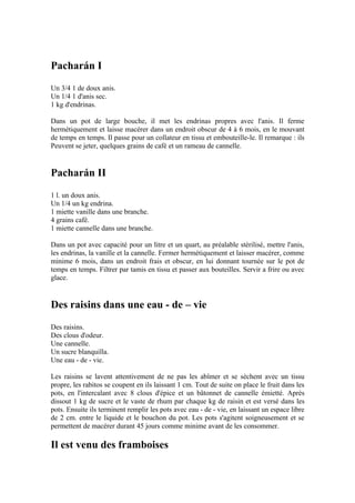 Pacharán I
Un 3/4 1 de doux anis.
Un 1/4 1 d'anis sec.
1 kg d'endrinas.

Dans un pot de large bouche, il met les endrinas propres avec l'anis. Il ferme
hermétiquement et laisse macérer dans un endroit obscur de 4 à 6 mois, en le mouvant
de temps en temps. Il passe pour un collateur en tissu et embouteille-le. Il remarque : ils
Peuvent se jeter, quelques grains de café et un rameau de cannelle.


Pacharán II
1 l. un doux anis.
Un 1/4 un kg endrina.
1 miette vanille dans une branche.
4 grains café.
1 miette cannelle dans une branche.

Dans un pot avec capacité pour un litre et un quart, au préalable stérilisé, mettre l'anis,
les endrinas, la vanille et la cannelle. Fermer hermétiquement et laisser macérer, comme
minime 6 mois, dans un endroit frais et obscur, en lui donnant tournée sur le pot de
temps en temps. Filtrer par tamis en tissu et passer aux bouteilles. Servir a frire ou avec
glace.


Des raisins dans une eau - de – vie
Des raisins.
Des clous d'odeur.
Une cannelle.
Un sucre blanquilla.
Une eau - de - vie.

Les raisins se lavent attentivement de ne pas les abîmer et se sèchent avec un tissu
propre, les rabitos se coupent en ils laissant 1 cm. Tout de suite on place le fruit dans les
pots, en l'intercalant avec 8 clous d'épice et un bâtonnet de cannelle émietté. Après
dissout 1 kg de sucre et le vaste de rhum par chaque kg de raisin et est versé dans les
pots. Ensuite ils terminent remplir les pots avec eau - de - vie, en laissant un espace libre
de 2 cm. entre le liquide et le bouchon du pot. Les pots s'agitent soigneusement et se
permettent de macérer durant 45 jours comme minime avant de les consommer.

Il est venu des framboises
 