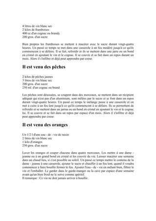 4 litres de vin blanc sec
2 kilos de framboises
400 cc d'un cognac ou brandy
200 gros. d'un sucre

Bien propres les framboises se mettent à macérer avec le sucre durant vingt-quatre
heures. Un passé ce temps se met dans une casserole à un feu modéré jusqu'à ce qu'ils
commencent à se défaire. Il se fait, refroidir et ils se mettent dans une jarre ou un bond
en cristal en ajoutant le vin et le cognac. Il se couvre et se fait dans un repos durant un
mois. Alors il s'infiltre et déjà peut apprendre par coeur.

Il est venu des pêches
2 kilos de pêches jaunes
3 litres de vin blanc sec
200 gros. d'un sucre
250 ml. d'un cognac ou brand

Les pêches sont désossées, se coupent dans des morceaux, se mettent dans un récipient
adéquat qui n'est pas d'un aluminium, sont mêlées par le sucre et se font dans un repos
durant vingt-quatre heures. Un passé ce temps le mélange passe à une casserole et on
met à cuire à un feu lent jusqu'à ce qu'ils commencent à se défaire. Ils se permettent de
refroidir et se mettent dans un jarraa ou un bond en cristal en ajoutant le vin et le cognac
lui. Il se couvre et se fait dans un repos par espace d'un mois. Alors il s'infiltre et déjà
peut apprendre par coeur.

Il est venu des oranges
Un 1/2 l d'une eau - de - vie de raisin
2 litres de vin blanc sec
1 kilo d'oranges
250 gros. d'un sucre

Laver les oranges et couper chacune dans quatre morceaux. Les mettre à une dame -
jeanne ou à un grand bond en cristal et les couvrir du vin. Laisser macérer une semaine
dans un chaud lieu, si c'est possible au soleil. Un passé ce temps mettre le contenu de la
dame - jeanne à une casserole, ajouter le sucre et chauffer à un feu lent, quand il voudra
commencer à faire bouillir fermer le feu. Ajouter l'eau - de - vie en mêlant bien, filtrer le
vin et l'emballer. Le garder dans le garde-manger ou la cave par espace d'une semaine
avant qu'un bien froid ne le serve comme apéritif.
Il remarque : Ce vin ne doit jamais arriver à bouillir.
 