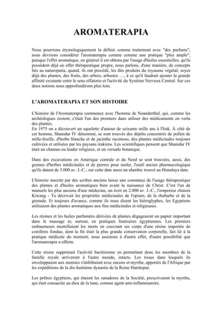 AROMATERAPIA
Nous pourrions étymologiquement la définir comme traitement avec "des parfums",
nous devrions considérer l'aromaterapia comme comme une pratique "plus ample",
puisque l'effet aromatique, en général il est obtenu par l'usage d'huiles essentielles, qu'ils
possèdent déjà un effet thérapeutique propre, nous parlons, d'une manière, de concepts
liés au naturopatía, quand, ils ont procédé, les dits produits du royaume végétal, soyez
déjà des plantes, des fruits, des arbres, arbustes …, à ce qu'il faudrait ajouter la grande
affinité existante entre le sens olfatorio et l'activité du Système Nerveux Central. Sur ces
deux notions nous approfondirons plus loin.


L'AROMATERAPIA ET SON HISTOIRE

L'histoire de l'Aromaterapia commence avec l'homme de Neanderthal, qui, comme les
archéologues croient, c'était l'un des premiers dans utiliser des médicaments en vertu
des plantes.
En 1975 on a découvert un squelette d'autour de soixante mille ans à l'Irak. À côté de
cet homme, Shanidar IV dénommé, se sont trouvés des dépôts concentrés de pollen de
mille-feuille, d'herbe blanche et de jacinthe racimoso, des plantes médicinales toujours
cultivées et utilisées par les paysans irakiens. Les scientifiques pensent que Shanidar IV
était un chaman ou leader religieux, et un versado botanique.

Dans des excavations en Amérique centrale et du Nord se sont trouvées, aussi, des
graines d'herbes médicinales et de pierres pour moler, l'outil ancien pharmacologique
qu'ils datent de 3.000 av. J.-C.; sur cette date aussi un alambic trouvé au Himalaya date.

L'histoire inscrite par des scribes anciens laisse une constance de l'usage thérapeutique
des plantes et d'huiles aromatiques bien avant la naissance de Christ. C'est l'un de
manuels les plus anciens d'une médecine, un écrit en 2.000 av. J.-C., l'empereur chinois
Kiwang - Tu décrivait les propriétés médicinales de l'opium, de la rhubarbe et de la
grenade. Et toujours d'avance, comme ils nous disent les hiéroglyphes, les Egyptiens
utilisaient des plantes aromatiques aux fins médicinales et religieuses.

Les résines et les huiles parfumées dérivées de plantes dégageaient un papier important
dans le massage et, surtout, en pratiques funéraires égyptiennes. Les premiers
embaumeurs momifiaient les morts en couvrant ses corps d'une résine importée de
conifères fondue, dont la fin était la plus grande conservation corporelle, fait lié à la
pratique médicale du moment; nous assistons à d'autre effet, d'autre possibilité que
l'aromaterapia a offerte.

Cette résine supprimait l'activité bactérienne en permettant donc les membres de la
famille royale arriveront à l'autre monde, intacts. Les tissus dans lesquels ils
enveloppaient aux momies s'imbibaient avec encens et myrrhe, apportés de l'Afrique par
les expéditions de la dix-huitième dynastie de la Reine Hatsheput.

Les prêtres égyptiens, qui étaient les sanadores de la Société, prescrivaient la myrrhe,
qui était consacrée au dieu de la lune, comme agent anti-inflammatoire.
 