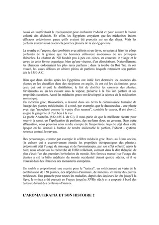 Aussi on uneffectuait le recensement pour enchanter l'odorat et pour assurer la bonne
volonté des divinités. En effet, les Egyptiens croyaient que les médecines étaient
efficaces précisément parce qu'ils avaient été prescrits par un des dieux. Mais les
parfums étaient aussi essentiels pour les plaisirs de la vie égyptienne.

La myrrhe et l'encens, des combinés avec pèlerin et un thym, servaient à faire les cônes
parfumés de la graisse que les hommes utilisaient au-dessous de ses perruques
élaborées. La chaleur du Nil fondait peu à peu ces cônes, en couvrant le visage et le
corps de cette forme organique, bien qu'une viscose, d'un désodorisant. Naturellement,
les pharaons ordonnaient les plus rares parfums : dans la tombe du Roi Tut, ils ont
trouvé, les vases délicats en albâtre pleins de parfums lesquels retenaient son parfum
dès le 1350 A.C.

Bien que deux siècles après les Egyptiens ont initié l'art d'extraire les essences des
plantes en les chauffant dans des récipients en argile, ils ont été les alchimistes grecs
ceux qui ont inventé la distillation; le fait de distiller les essences des plantes,
hirviéndolas ou en les cuisant sous la vapeur, préserve à la fois son parfum et ses
propriétés curatives. Aussi les médecins grecs ont développé la science de la médication
aromatique.
Un médecin grec, Dioscórides, a résumé dans ses écrits la connaissance humaine de
l'usage des plantes médicinales; il a noté, par exemple, que le dracunculus , une plante
avec tige "moucheté comme le ventre d'un serpent", contrôle le cancer, il est abortif,
soigne la gangrène et c'est bon à la vue.
Le poète Anacreón, (582-485 à. de C.), il nous parle de que la meilleure recette pour
nourrir la santé, est l'application de parfums, des parfums doux au cerveau. Dans cette
affirmation, nous pouvons nous rendre compte de l'importance laquelle déjà dans cette
époque on lui donnait à l'action de rendre inaliénable le parfum, l'odorat - système
nerveux central, le cerveau.
.
Des personnages, comme par exemple le célèbre médecin grec Doux, au Rome ancien,
(la culture qui a excessivement étendu les propriétés thérapeutiques des plantes),
préconisait déjà l'usage du massage et de l'aromaterapia, par son effet olfactif, après le
bain; nous observons la recherche de l'effet relâchant, calmant dans la dite thérapie; de
plus c'était l'un des premiers herbolarios du monde. Son fameux manuel sur l'usage des
plantes a été la bible médicale du monde occidental durant quinze siècles, et il se
trouvait dans les librairies des monastères européens.

Un toubib a proportionné une recette pour le "teriaca", un médicament en vertu de la
combinaison de 150 plantes, des dépêches d'animaux, de minerais, et même des pierres
précieuses. Une panacée pour toutes les maladies, depuis des douleurs de tête jusqu'à la
lèpre, le teriaca a été prescrit en France jusqu'au XVIIe siècle et a emporté à bord des
bateaux durant des centaines d'années.


L'AROMATERAPIA ET SON HISTOIRE 2
 