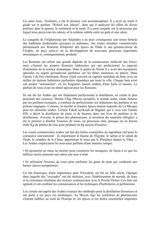 Un autre Grec, Teofrasto, a été le premier vrai aromaterapéuta. Il a écrit un traité il
guide sur le parfum, "Relatif aux odeurs", dans qui il analysait les effets de divers
parfums dans la pensée, le sentiment et la santé. Il a aussi enquêté sur le processus par
lequel nous percevons les odeurs, et la relation subtile entre un goût et une odeur.

La conquête de l'Afghanistan par Alejandro a eu pour conséquence une union fortuite
des traditions médicinales grecques et indiennes. Ses routes étendues commerciales
permettaient aux Romains d'importer des épices de l'Inde et une gomme-résine de
l'Arabie, un pays celui-ci où se développaient de nouveaux processus importants
aromatiques et, conséquemment, produits.

Les Romains ont utilisé une grande dépêche de la connaissance médicale des Grecs,
mais c'étaient les propres Romains hédonistes qui ont perfectionné la capacité
d'enchanter de la science aromatique. Dans le palais de Nerón il y avait des tuyauteries
spéciales en argent qu'esparcían parfumes sur les hôtes amoureux au plaisir. Dans
l'année 3 de l'ère chrétienne, Rome s'était converti en capitale mondiale du bain, avec un
millier de stations balnéaires parfumées répandues par toute la ville. Chaque bain avait
son propre "unctuarium", où les baigneurs étaient enduits d'une huile et massés. Le
parfum de roses avait un attrait spécial pour les Romains.

Ils ont été les Arabes qui ont finalement perfectionné la distillation, en créant la plus
puissante des essences. Durant l'Âge Obscur européen, le monde arabe, rendu fameux
par ses parfums exotiques, a continué de perfectionner ses séducteurs des parfums et ses
potions magiques. L'encens, la myrrhe et d'autres épices étaient importés de La Mecque
pour les chimistes arabes. Certain Yakub au-Kindi de Bagdad, qui a vécu vers l'année
850, a décrit la distillation de musc et de baumes dans son livre de parfums et de
distillations. Avicena, le prince des pharmaciens, et inventeur du serpentin réfrigéré, a
été le premier à distiller l'essence de roses, un processus cher, puisque est eu besoin
mille Kg de pétales de rose pour préparer un kg moyen d'essence.

Les routes commerciales arabes ont fait des huiles essentielles un ingrédient clef pour le
commerce international : ils importaient le baume de l'Égypte, le safran et le santal de
l'Inde, le camphre de la Chine, apportaient le musc par le Himalaya depuis le Tibet …
Les Arabes employaient les nouveaux parfums d'une manière unique:

• Ils ajoutaient un musc au mortier pour construire les mosquées, de façon à ce que les
édifices sacrés jetassent une odeur une acre à midi.

• Ils utilisaient l'essence de roses pour parfumer les gants de peau qui vendaient aux
hautes classes européennes.

Un fait historique, d'une importance pour l'Occident, est été au XIIe siècle, l'époque
dans laquelle des "croisades" ont été réalisées, avec l'établissement de noeuds, de liens
et la croissance résultante des réseaux commerciaux avec le Proche Orient. Ces faits ont
agrandi et ont combiné les connaissances et les techniques d'herbolarios et perfumistas.

Les croisés ont appris des Arabes avancés des méthodes pour la distillation d'essences et
ont porté à ses pays ces techniques. Au Moyen Âge les confréries de pharmaciens
s'étaient établies au nord de l'Europe et, les épices et les huiles essentielles importées
 