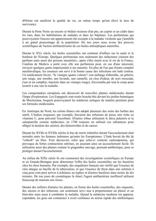 d'Orient ont amélioré la qualité de vie, en même temps qu'ont élevé la taxe de
survivance.

Durant la Peste Noire un encens se brûlait resinoso d'un pin, un cyprès et un cèdre dans
les rues, dans les habilitations de malades et dans les hôpitaux. Les perfumistas qui
pourvoyaient l'encens ont apparemment été exempts à la maladie virulente que j'annihile
à un grand pourcentage de la population. De nos jours nous avons des preuves
scientifiques de l'action antibactérienne de ces huiles antiseptiques naturelles.

Durant le XVe siècle, les huiles essentielles ont continué d'influer sur la santé et le
bonheur de l'Europe. Quelques perfumistas non seulement des séducteurs créaient des
parfums mais aussi des poisons meurtriers., après s'être marié avec le roi de la France,
Catalina de Medicis a porté avec elle son perfumista pour, en cas d'une nécessité,
envoyer quelques gants empoisonnés à ses ennemis. En plus de l'un que d'autre complot
machiavélique, les essences ont servi à la bonne cause des infections ont lutté contras.
Un médicament favori, "le vinaigre quatre voleurs", (un mélange d'absinthe, un pèlerin,
une sauge, une menthe, une lavande, une cannelle, un clou d'odeur, de noix moscada,
j'use et un camphre, macérée dans un vinaigre rouge), friccionaba par tout le corps pour
nourrir à une raie la maladie.

Les conquistadors européens ont découvert de nouvelles plantes médicinales durant
l'étape d'exploration. Les Espagnols sont restés bouche bée devant les jardins botaniques
de Moctezuma, lesquels pourvoyaient les médecins aztèques de matière première pour
ses formules médicinales.

En Amérique du Nord, les colons blancs ont adopté plusieurs des soins des herbes des
natifs. L'Indien iroqueses, par exemple, buvaient des infusions de picea, très riche en
vitamine C, pour prévenir l'escorbuto. D'autres tribus utilisaient le dirca palustris et la
salsepareille comme médecines; en 1708 toujours on utilisait ces substances pour
alléger la douleur des ulcères, des hémorroïdes et du cancer.

Durant les XVIIe et XVIIIe siècles le bas de morts infantiles durant l'accouchement était
moindre entre les femmes indiennes qu'entre les Européennes. L'Inde buvait du thé de
"cohosh" un bleu. S'est découvert, celui que celui-ci contient caulosaponina, qui
provoque de fortes contractions utérines, en assurant ainsi un accouchement facile. Ils
utilisaient aussi des plantes comme le gingembre sauvage, puissant antibiotique, pour se
protéger durant l'accouchement.

Au milieu du XIXe siècle ils ont commencé des investigations scientifiques en Europe
et en Grande-Bretagne pour déterminer l'effet des huiles essentielles sur les bactéries
chez les êtres humains. Par exemple, des enquêteurs français ont vérifié que l'essence de
clou attaque au bacille de la tuberculose, et que l'essence de thym dans une solution à
cinq pour cent peut arriver à échéance au typhus et d'autres bactéries dans moins de dix
minutes. De nos jours de cosmétiques le timol, l'agent antibactérien inoffensif utilisent
beaucoup de maisons aux tissus.

Durant des milliers d'années les plantes, en forme des huiles essentielles, des onguents,
des encens et des infusions, ont seulement servi non à proportionner un plaisir et un
bien-être mais aussi à combattre la maladie. Quand la médecine moderne est apparue,
cependant, les gens ont commencé à avoir confiance en action rapide des antibiotiques
 