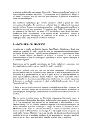 et d'autres produits pharmaceutiques. Même si les "drogues miraculeuses" ont apporté
d'énormes gains, son usage a conduit à l'éloignement du monde des plantes et à la perte
du contact avantageux avec les sanadores, sans mentionner le plaisir de se toucher et
d'être mutuellement guéri.

Les substances synthétiques que souvent alergénicos aident à porter des effets
secondaires ont remplacé des naturels non seulement dans les médicaments mais aussi
dans les parfums. Heureusement, quelques enquêteurs rusés français ont empêché que la
tradition ancienne du soin aromatique s'évanouissait dans l'oubli. Un exemple de cela
est qu'au début du XXe siècle, une année 1.937, un chimiste français, René Gattefossé,
introduit la limite "aromatherapie", d'une manière un peu "accidentelle", puisqu'il a
observé les pouvoirs antiseptiques et cicatrisants de la lavande, à la suite de le
s'appliquer même après avoir subi une brûlure à sa main.


L'AROMATERAPIA MODERNE

Au début de ce siècle, un chimiste français, Rene-Maurice Gattefosse, a fondé une
maison qui produisait des huiles essentielles pour son usage dans une cosmétique et une
parfumerie. Un jour la main s'est brûlée dans son laboratoire. En rappelant que on disait
que la lavande soignait des brûlures et allégeait la douleur, il a mis la main
immédiatement à un bain de lavande pure. Rapidement la brûlure a perdu un rougeur et
a commencé à guérir.

Impressionné par la capacité reconstituante de l'huile, Gattefosse a commencé son
investigation à propos des pouvoirs curatifs des huiles essentielles.

Sa théorie consistait en ce que, bien que les huiles s'appliquent extérieurement, ils
peuvent pénétrer dans des organes adjacents, parce que la peau est mise en relation avec
le cerveau et le système nerveux. Le nez et la peau, il disait, ils peuvent emporter les
effets rejuvenecedores des huiles à d'autres parties du corps. Alors il a classé les formes
dans lesquelles les diverses essences affectent au métabolisme, les nerfs, les organes de
la digestion, et les glandes endocrinas. Et c'était en effet Gattefosse qui a frappé le mot
"aromatherapie", en 1928.

À Paris, le berceau de l'Aromaterapia moderne, le médecin Jean Valnet a découvert les
études de Gattefosse, intrigué par les méthodes de la guérison naturelle, a commencé à
dédier la plupart de sa pratique à expérimenter avec des huiles essentielles et à noter les
résultats.

Plus ou moins en même temps, une biochimie remarquable, Marguerite Maury, a
développé une méthode unique d'appliquer les huiles pénétrantes au moyen du massage.
À, le Prix International a été octroyé par son travail dans le soin naturel de la peau,
Madame Maury a fait des relations importantes à propos de la manière dans laquelle les
huiles essentielles pouvaient s'employer à alléger la tension et améliorer la peau.
Micheline Arcier a étudié et a travaillé avec Maury et Valnet; tout de suite il a étendu la
mise au point de l'Aromaterapia au massage et l'a développé comme un système de
santé totale. Madame Micheline Arcier, qui travaille très de près avec la communauté
médicale, croit que la médecine moderne et les techniques très anciennes curatives
peuvent unir ses forces pour nous faire à tous plus heureux, sains et équilibrés.
 