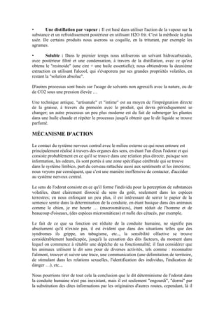 •      Une distillation par vapeur : Il est basé dans utiliser l'action de la vapeur sur la
substance et un refroidissement postérieur en utilisant H2O frit. C'est la méthode la plus
usée. De certains produits nous userons sa coquille, en la triturant, par exemple les
agrumes.

•       Soluble : Dans le premier temps nous utiliserons un solvant hidrocarburado,
avec postérieur filtré et une condensation, à travers de la distillation, avec ce qu'est
obtenu le "resinoide" (une cire + une huile essentielle); nous obtiendrons la deuxième
extraction en utilisant l'alcool, qui s'évaporera par ses grandes propriétés volatiles, en
restant la "solution absolue".

D'autres processus sont basés sur l'usage de solvants non agressifs avec la nature, ou de
de CO2 sous une pression élevée …

Une technique antique, "artisanale" et "intime" est au moyen de l'imprégnation directe
de la graisse, à travers du prensión avec le produit, qui devra périodiquement se
changer; un autre processus un peu plus moderne est du fait de submerger les plantes
dans une huile chaude et répéter le processus jusqu'à obtenir que le dit liquide se trouve
parfumé.

MÉCANISME D'ACTION

Le contact du système nerveux central avec le milieu externe ce qui nous entoure est
principalement réalisé à travers des organes des sens, en étant l'un d'eux l'odorat et qui
consiste probablement en ce qu'il se trouve dans une relation plus directe, puisque son
information, les odeurs, ils sont portés à une zone spécifique cérébrale qui se trouve
dans le système límbico, part du cerveau rattachée aussi aux sentiments et les émotions;
nous voyons par conséquent, que c'est une manière inoffensive de contacter, d'accéder
au système nerveux central.

Le sens de l'odorat consiste en ce qu'il forme l'individu pour la perception de substances
volatiles, étant clairement dissocié du sens du goût, seulement dans les espèces
terrestres; en nous enfonçant un peu plus, il est intéressant de serrer le papier de la
sentence sentie dans la détermination de la conduite, en étant basique dans des animaux
comme le chien, je me heurte … (macrosmáticos), étant réduit de l'homme et de
beaucoup d'oiseaux, (des espèces microsmáticas) et nulle des cétacés, par exemple.

Le fait de ce que sa fonction est réduite de la conduite humaine, ne signifie pas
absolument qu'il n'existe pas, il est évident que dans des situations telles que des
syndromes ils grippe, un tabagisme, etc.., la sensibilité olfactive se trouve
considérablement handicapée, jusqu'à la cessation des dits facteurs, du moment dans
lequel on commence à rétablir une dépêche de sa fonctionnalité; il faut considérer que
les animaux utilisent le dit sens pour de diverses activités, tels comme : reconnaître
l'aliment, trouver et suivre une trace, une communication (une délimitation de territoire,
de stimulant dans les relations sexuelles, l'identification des individus, l'indication de
danger …), etc..,

Nous pourrions tirer de tout cela la conclusion que le dit déterminisme de l'odorat dans
la conduite humaine n'est pas inexistant, mais il est seulement "engourdi", "dormi" par
la substitution des dites informations par les originaires d'autres routes, cependant, là il
 