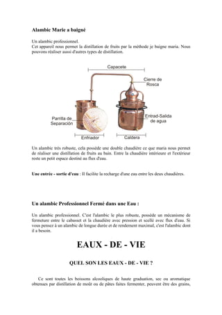 Alambic Marie a baigné

Un alambic professionnel.
Cet appareil nous permet la distillation de fruits par la méthode je baigne maria. Nous
pouvons réaliser aussi d'autres types de distillation.




Un alambic très robuste, cela possède une double chaudière ce que maria nous permet
de réaliser une distillation de fruits au bain. Entre la chaudière intérieure et l'extérieur
reste un petit espace destiné au flux d'eau.


Une entrée - sortie d'eau : Il facilite la recharge d'une eau entre les deux chaudières.




Un alambic Professionnel Fermé dans une Eau :

Un alambic professionnel. C'est l'alambic le plus robuste, possède un mécanisme de
fermeture entre le cabasset et la chaudière avec pression et scellé avec flux d'eau. Si
vous pensez à un alambic de longue durée et de rendement maximal, c'est l'alambic dont
il a besoin.


                          EAUX - DE - VIE
                     QUEL SON LES EAUX - DE - VIE ?

   Ce sont toutes les boissons alcooliques de haute graduation, sec ou aromatique
obtenues par distillation de moût ou de pâtes faites fermenter, peuvent être des grains,
 